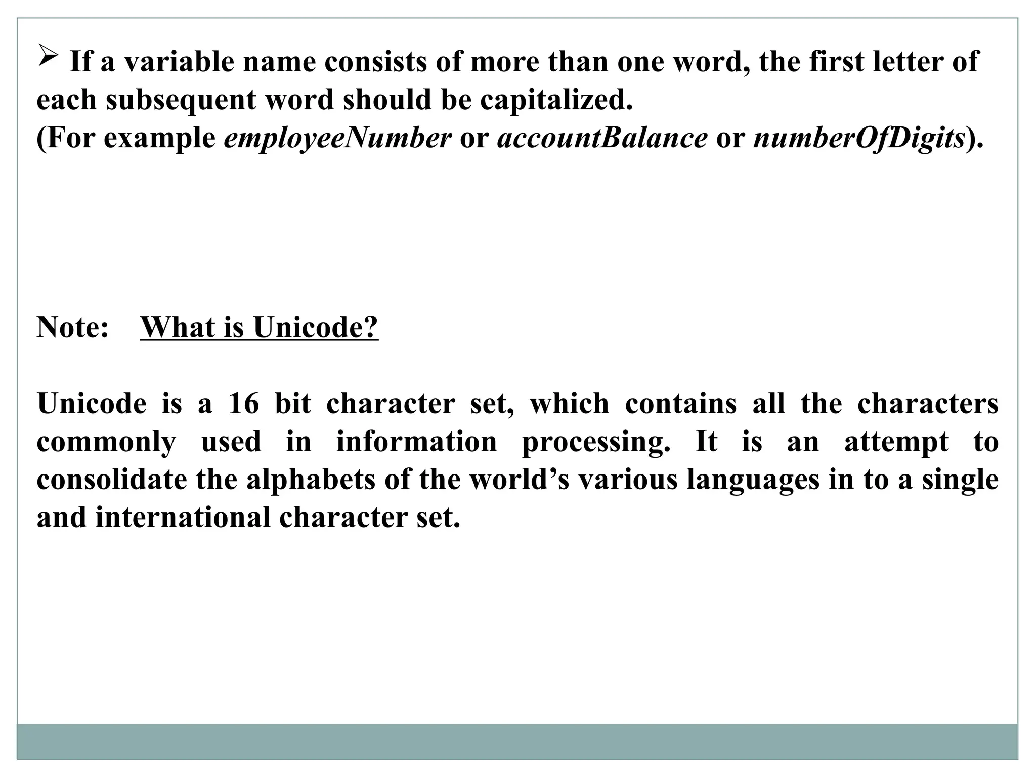  If a variable name consists of more than one word, the first letter of
each subsequent word should be capitalized.
(For example employeeNumber or accountBalance or numberOfDigits).
Note: What is Unicode?
Unicode is a 16 bit character set, which contains all the characters
commonly used in information processing. It is an attempt to
consolidate the alphabets of the world’s various languages in to a single
and international character set.
 