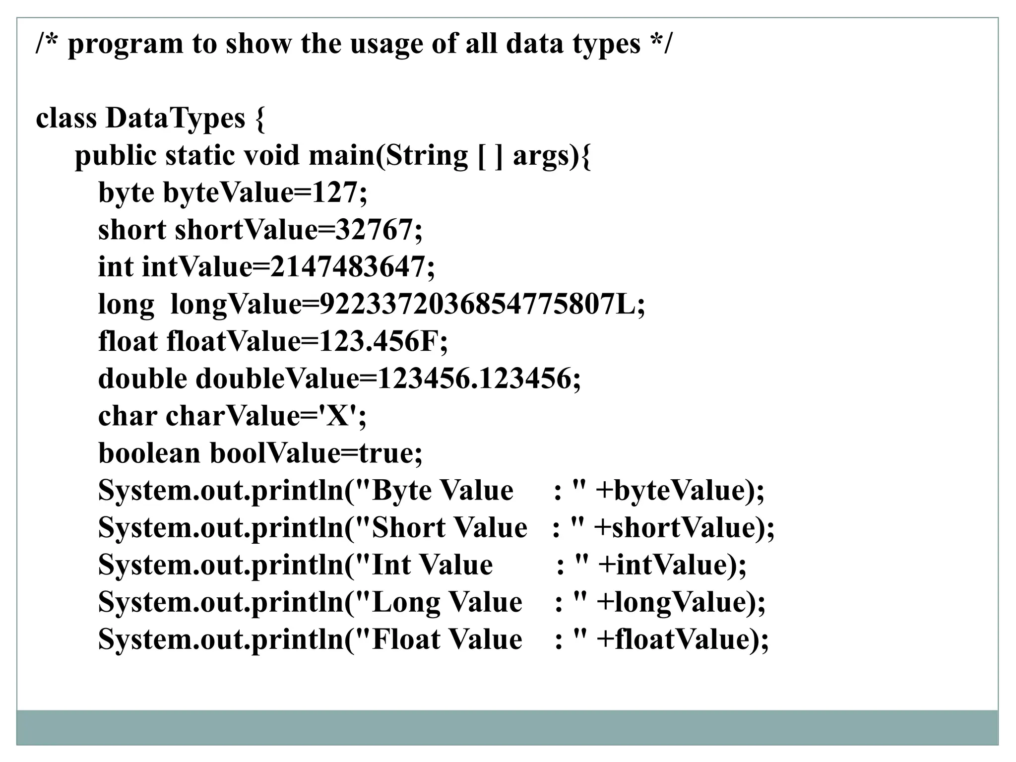 /* program to show the usage of all data types */
class DataTypes {
public static void main(String [ ] args){
byte byteValue=127;
short shortValue=32767;
int intValue=2147483647;
long longValue=9223372036854775807L;
float floatValue=123.456F;
double doubleValue=123456.123456;
char charValue='X';
boolean boolValue=true;
System.out.println("Byte Value : " +byteValue);
System.out.println("Short Value : " +shortValue);
System.out.println("Int Value : " +intValue);
System.out.println("Long Value : " +longValue);
System.out.println("Float Value : " +floatValue);
 