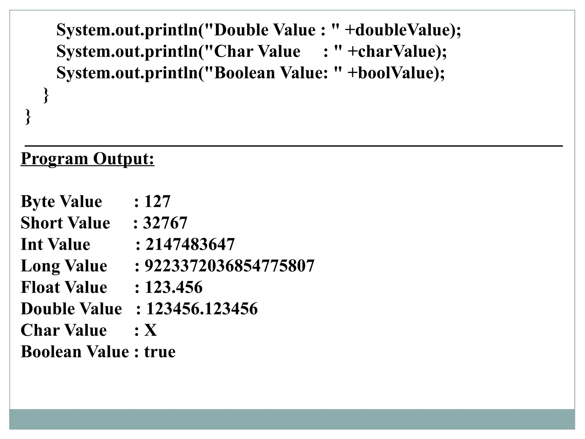 System.out.println("Double Value : " +doubleValue);
System.out.println("Char Value : " +charValue);
System.out.println("Boolean Value: " +boolValue);
}
}
____________________________________________________________
Program Output:
Byte Value : 127
Short Value : 32767
Int Value : 2147483647
Long Value : 9223372036854775807
Float Value : 123.456
Double Value : 123456.123456
Char Value : X
Boolean Value : true
 