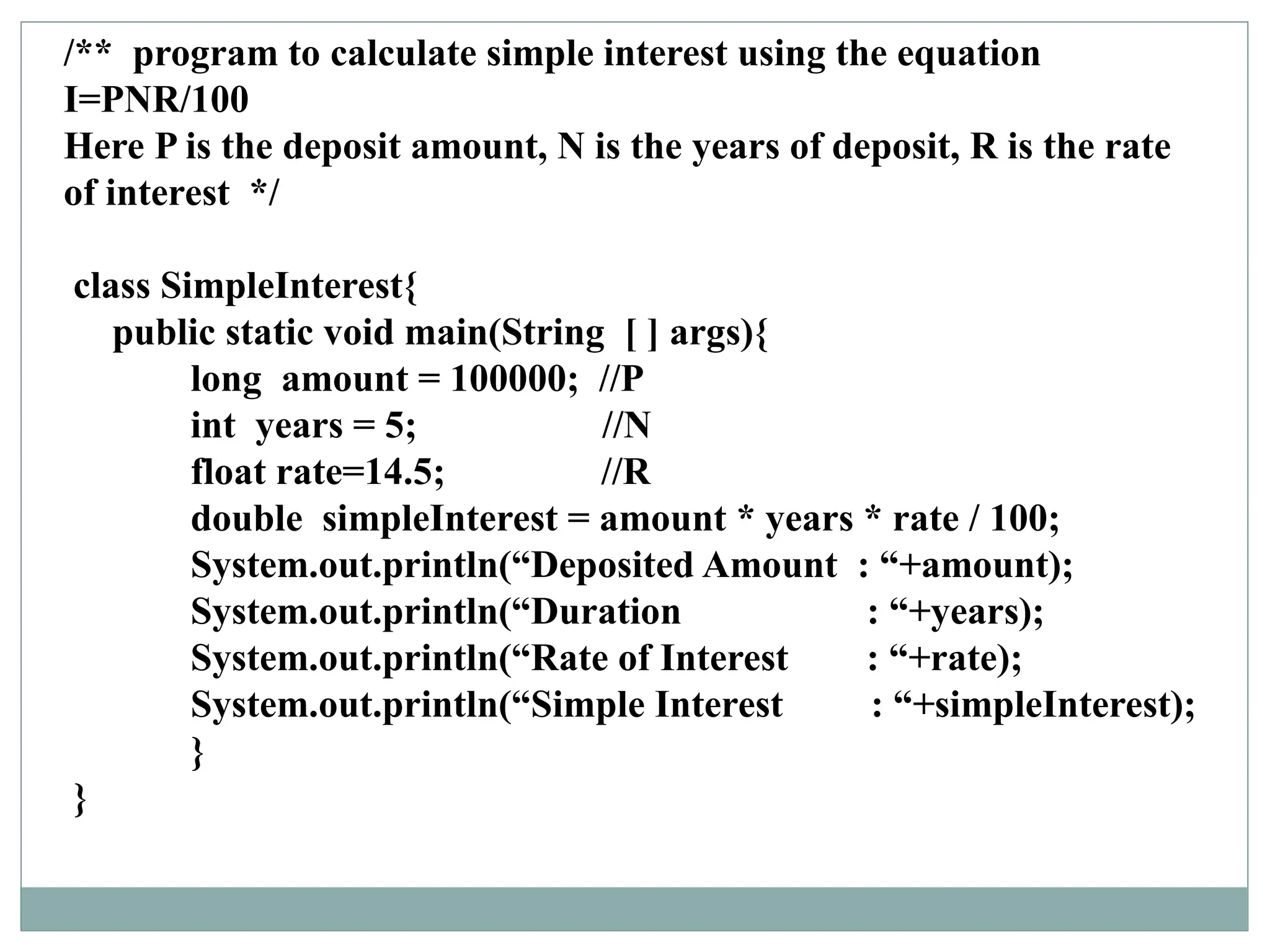 /** program to calculate simple interest using the equation
I=PNR/100
Here P is the deposit amount, N is the years of deposit, R is the rate
of interest */
class SimpleInterest{
public static void main(String [ ] args){
long amount = 100000; //P
int years = 5; //N
float rate=14.5; //R
double simpleInterest = amount * years * rate / 100;
System.out.println(“Deposited Amount : “+amount);
System.out.println(“Duration : “+years);
System.out.println(“Rate of Interest : “+rate);
System.out.println(“Simple Interest : “+simpleInterest);
}
}
 