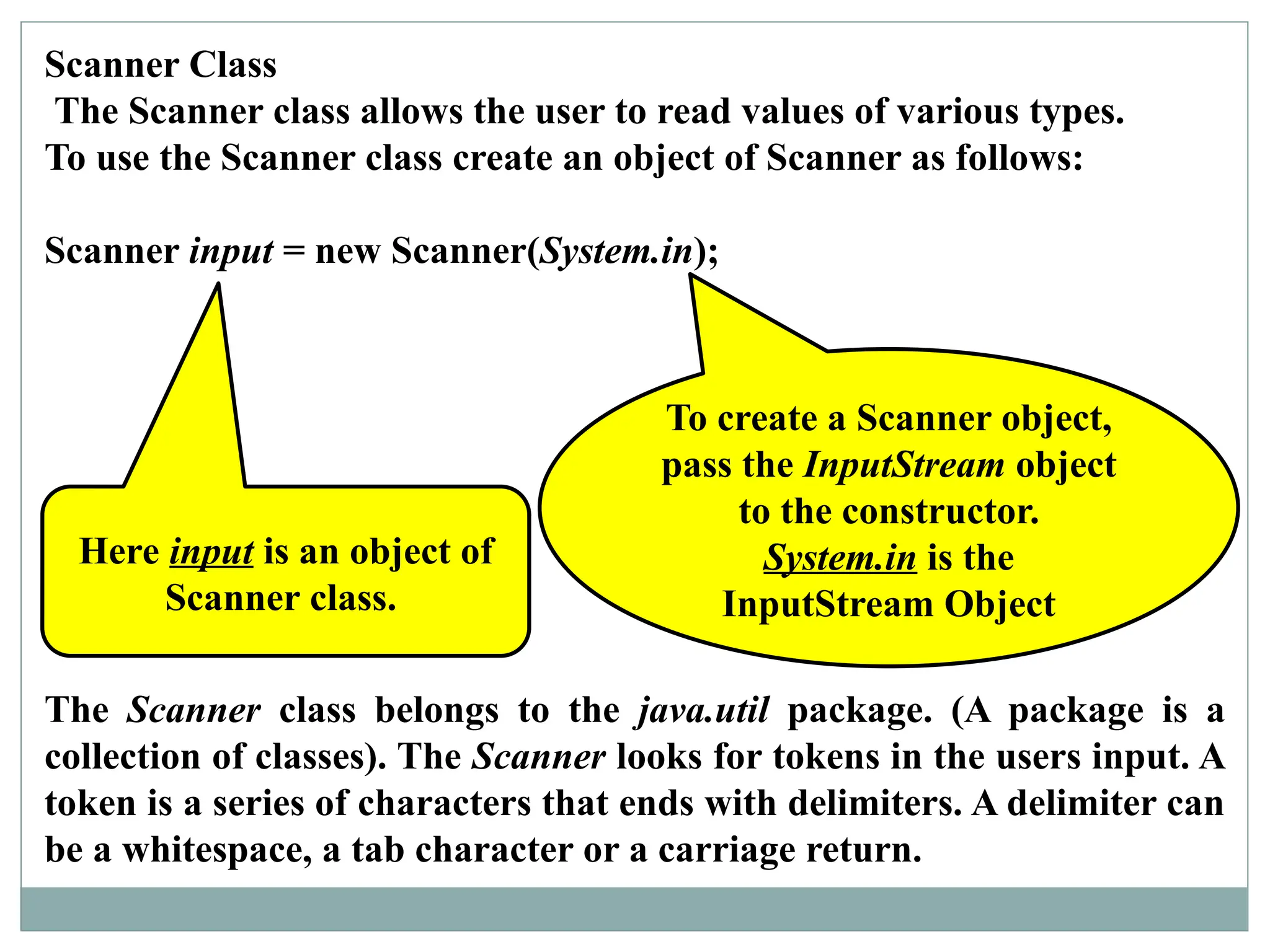 Scanner Class
The Scanner class allows the user to read values of various types.
To use the Scanner class create an object of Scanner as follows:
Scanner input = new Scanner(System.in);
To create a Scanner object,
pass the InputStream object
to the constructor.
System.in is the
InputStream Object
Here input is an object of
Scanner class.
The Scanner class belongs to the java.util package. (A package is a
collection of classes). The Scanner looks for tokens in the users input. A
token is a series of characters that ends with delimiters. A delimiter can
be a whitespace, a tab character or a carriage return.
 