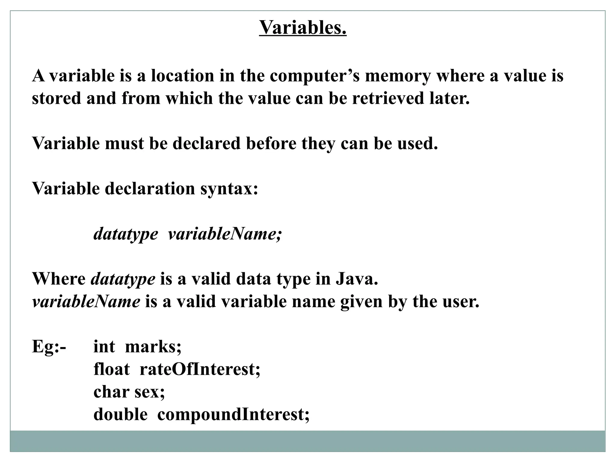 Variables.
A variable is a location in the computer’s memory where a value is
stored and from which the value can be retrieved later.
Variable must be declared before they can be used.
Variable declaration syntax:
datatype variableName;
Where datatype is a valid data type in Java.
variableName is a valid variable name given by the user.
Eg:- int marks;
float rateOfInterest;
char sex;
double compoundInterest;
 