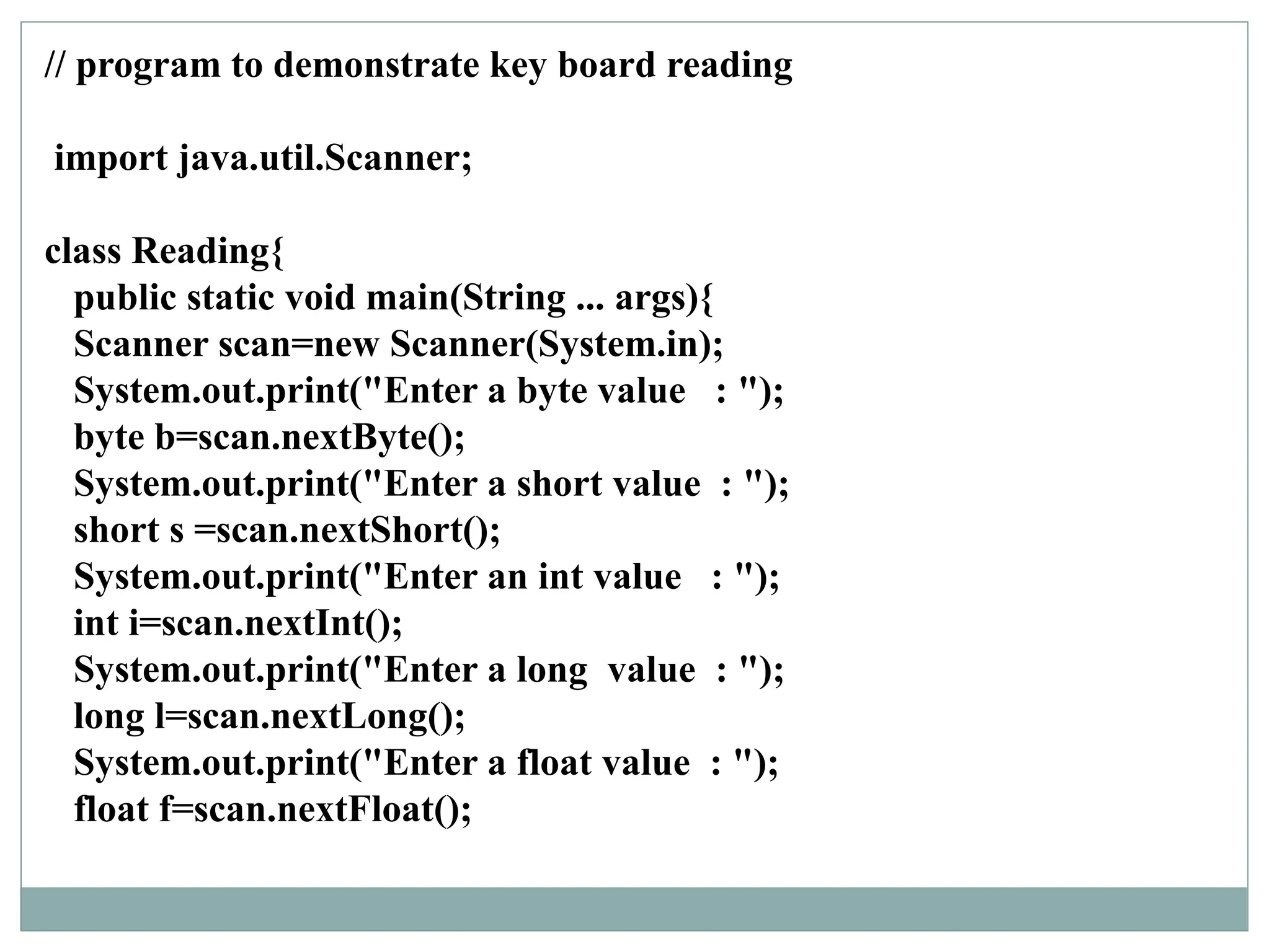 // program to demonstrate key board reading
import java.util.Scanner;
class Reading{
public static void main(String ... args){
Scanner scan=new Scanner(System.in);
System.out.print("Enter a byte value : ");
byte b=scan.nextByte();
System.out.print("Enter a short value : ");
short s =scan.nextShort();
System.out.print("Enter an int value : ");
int i=scan.nextInt();
System.out.print("Enter a long value : ");
long l=scan.nextLong();
System.out.print("Enter a float value : ");
float f=scan.nextFloat();
 