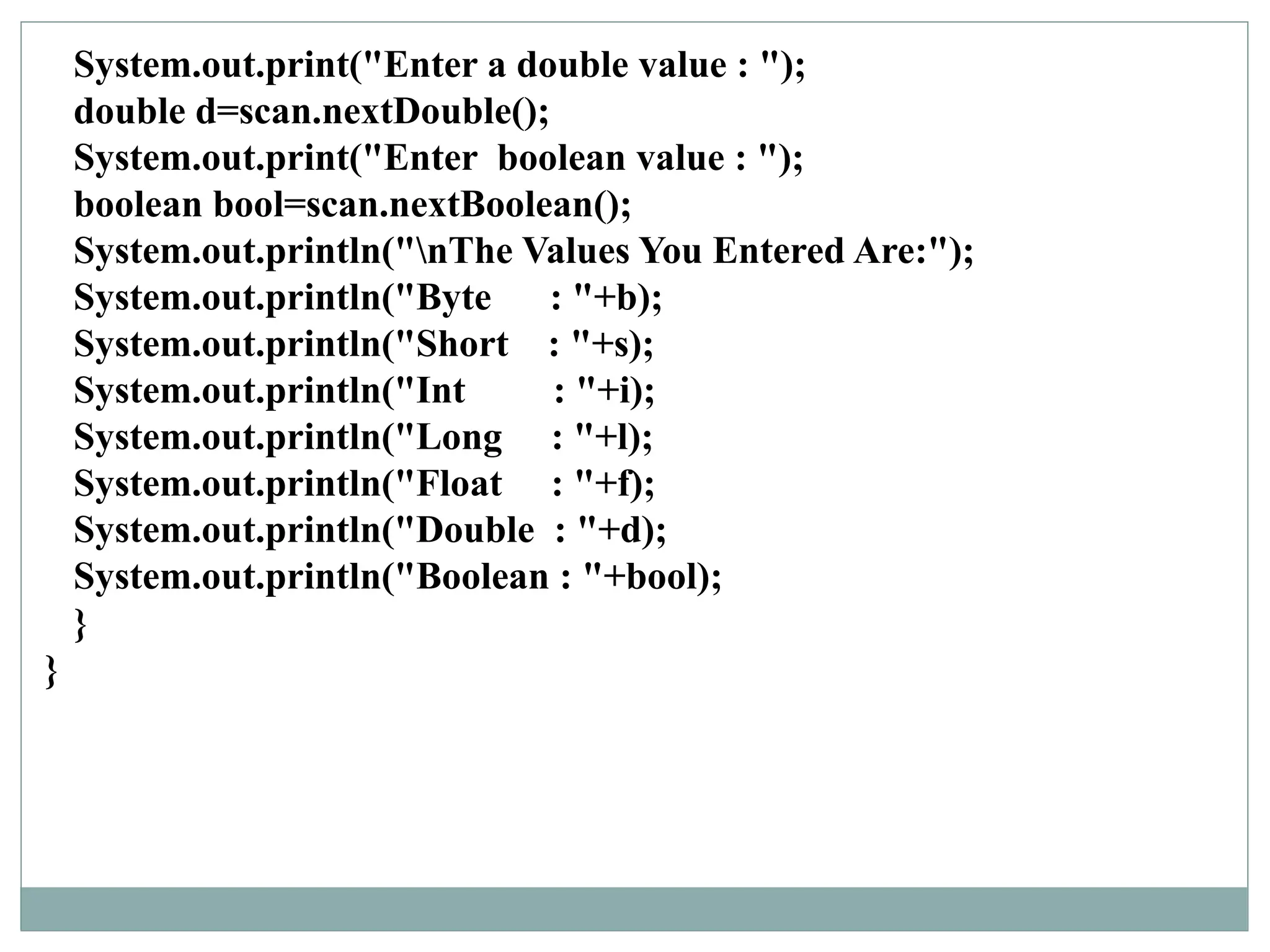 System.out.print("Enter a double value : ");
double d=scan.nextDouble();
System.out.print("Enter boolean value : ");
boolean bool=scan.nextBoolean();
System.out.println("nThe Values You Entered Are:");
System.out.println("Byte : "+b);
System.out.println("Short : "+s);
System.out.println("Int : "+i);
System.out.println("Long : "+l);
System.out.println("Float : "+f);
System.out.println("Double : "+d);
System.out.println("Boolean : "+bool);
}
}
 