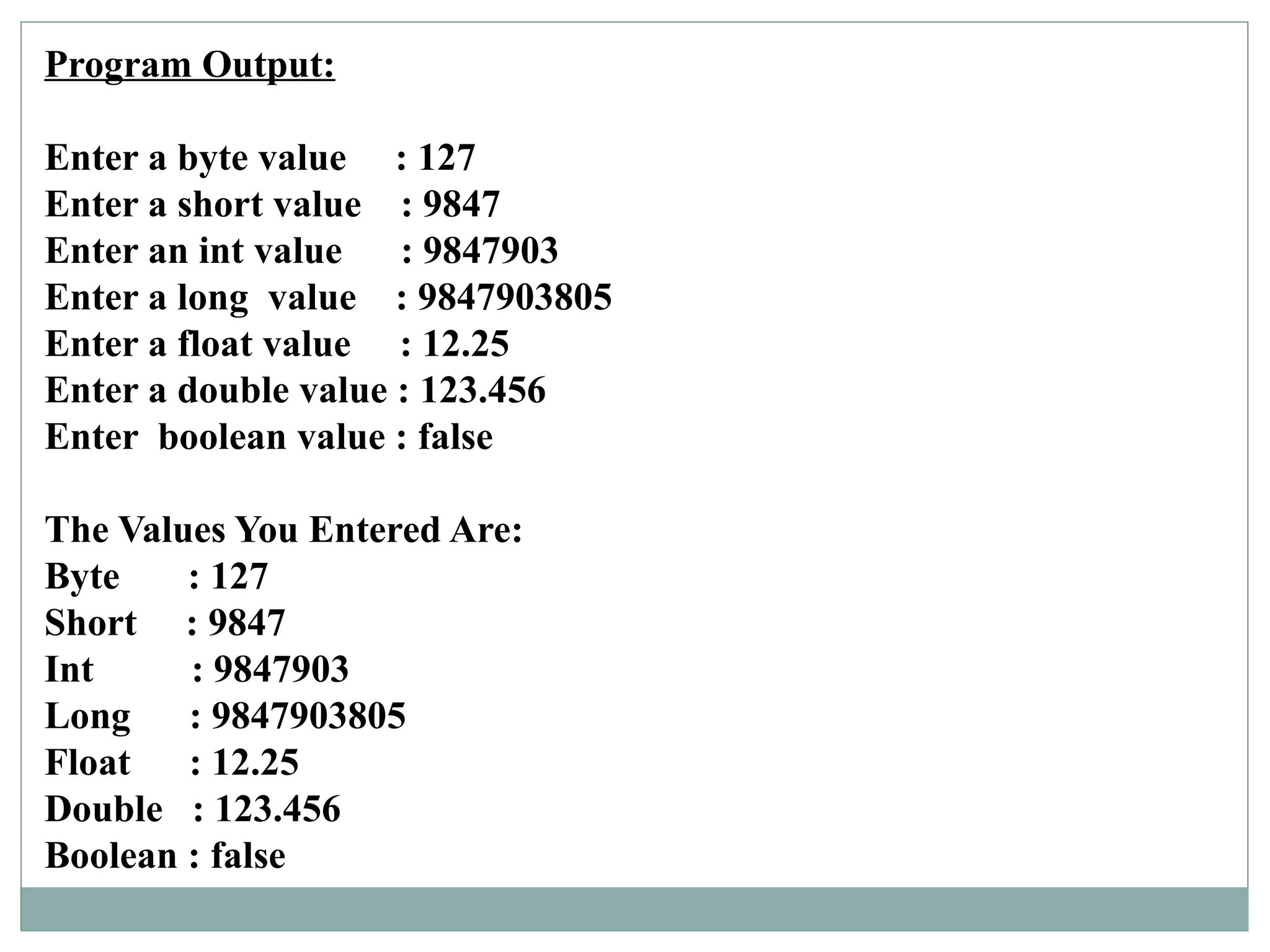 Program Output:
Enter a byte value : 127
Enter a short value : 9847
Enter an int value : 9847903
Enter a long value : 9847903805
Enter a float value : 12.25
Enter a double value : 123.456
Enter boolean value : false
The Values You Entered Are:
Byte : 127
Short : 9847
Int : 9847903
Long : 9847903805
Float : 12.25
Double : 123.456
Boolean : false
 