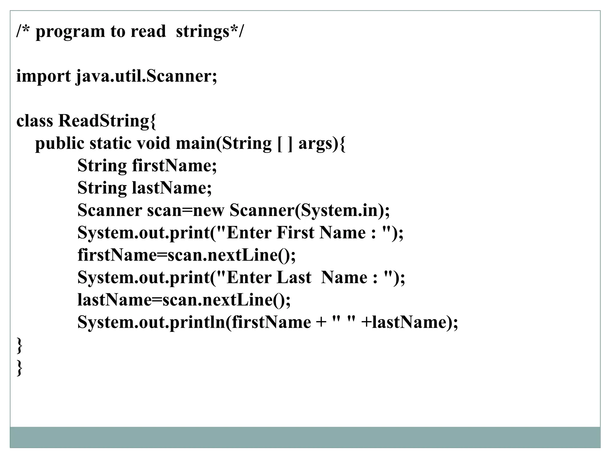 /* program to read strings*/
import java.util.Scanner;
class ReadString{
public static void main(String [ ] args){
String firstName;
String lastName;
Scanner scan=new Scanner(System.in);
System.out.print("Enter First Name : ");
firstName=scan.nextLine();
System.out.print("Enter Last Name : ");
lastName=scan.nextLine();
System.out.println(firstName + " " +lastName);
}
}
 
