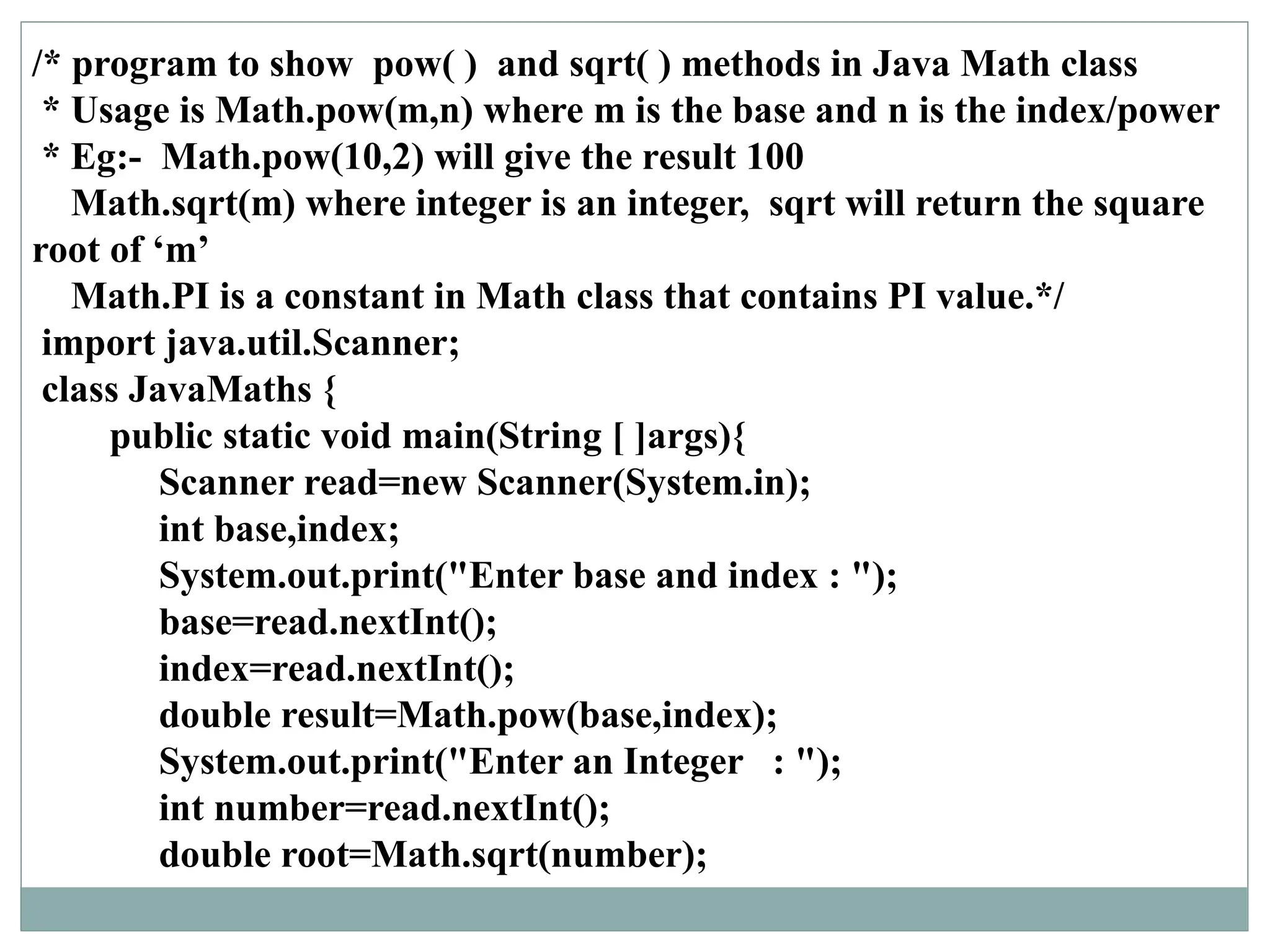 /* program to show pow( ) and sqrt( ) methods in Java Math class
* Usage is Math.pow(m,n) where m is the base and n is the index/power
* Eg:- Math.pow(10,2) will give the result 100
Math.sqrt(m) where integer is an integer, sqrt will return the square
root of ‘m’
Math.PI is a constant in Math class that contains PI value.*/
import java.util.Scanner;
class JavaMaths {
public static void main(String [ ]args){
Scanner read=new Scanner(System.in);
int base,index;
System.out.print("Enter base and index : ");
base=read.nextInt();
index=read.nextInt();
double result=Math.pow(base,index);
System.out.print("Enter an Integer : ");
int number=read.nextInt();
double root=Math.sqrt(number);
 