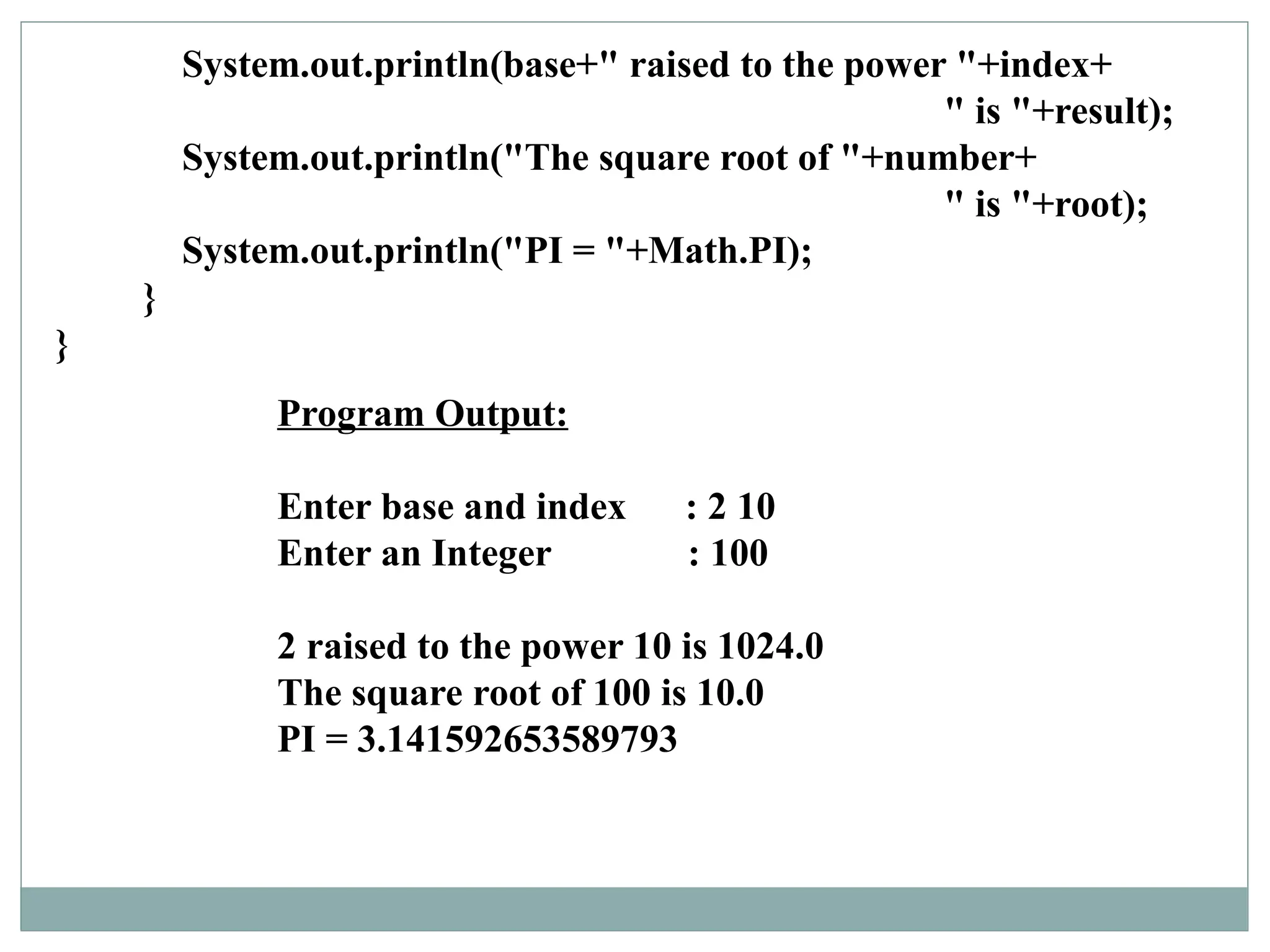 Program Output:
Enter base and index : 2 10
Enter an Integer : 100
2 raised to the power 10 is 1024.0
The square root of 100 is 10.0
PI = 3.141592653589793
System.out.println(base+" raised to the power "+index+
" is "+result);
System.out.println("The square root of "+number+
" is "+root);
System.out.println("PI = "+Math.PI);
}
}
 