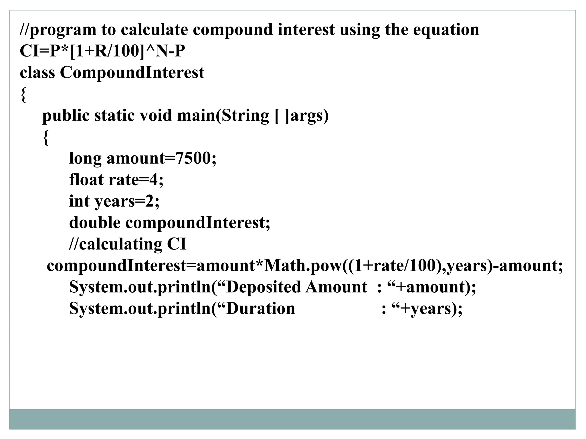 //program to calculate compound interest using the equation
CI=P*[1+R/100]^N-P
class CompoundInterest
{
public static void main(String [ ]args)
{
long amount=7500;
float rate=4;
int years=2;
double compoundInterest;
//calculating CI
compoundInterest=amount*Math.pow((1+rate/100),years)-amount;
System.out.println(“Deposited Amount : “+amount);
System.out.println(“Duration : “+years);
 