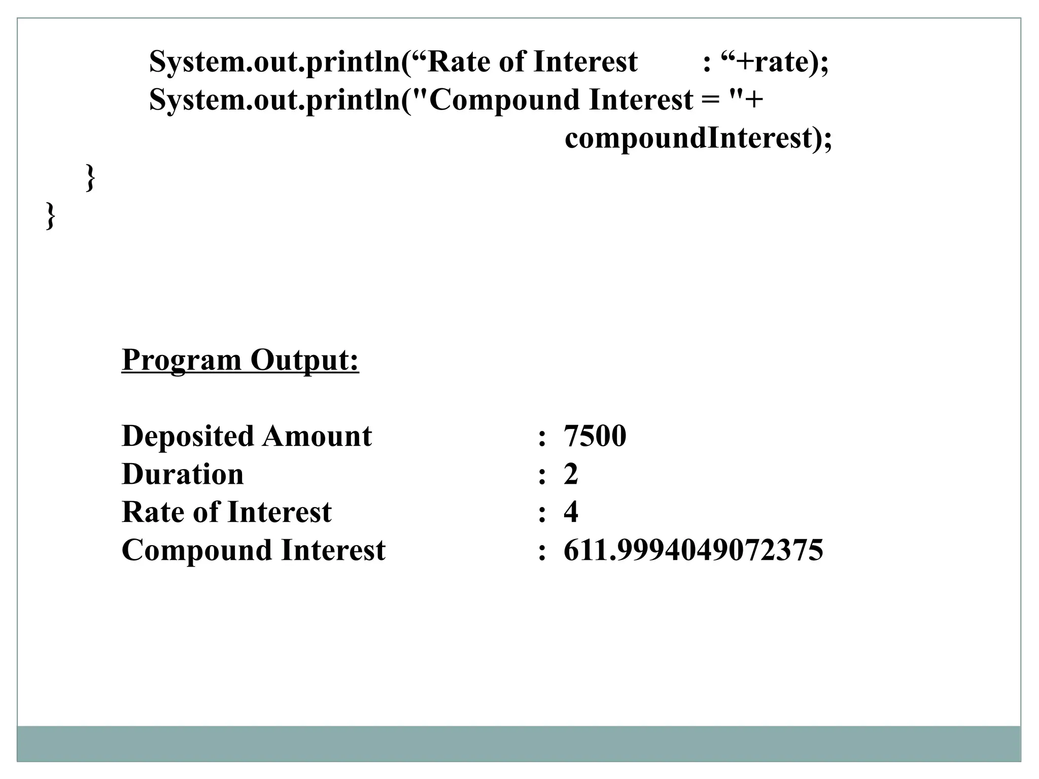 Program Output:
Deposited Amount : 7500
Duration : 2
Rate of Interest : 4
Compound Interest : 611.9994049072375
System.out.println(“Rate of Interest : “+rate);
System.out.println("Compound Interest = "+
compoundInterest);
}
}
 