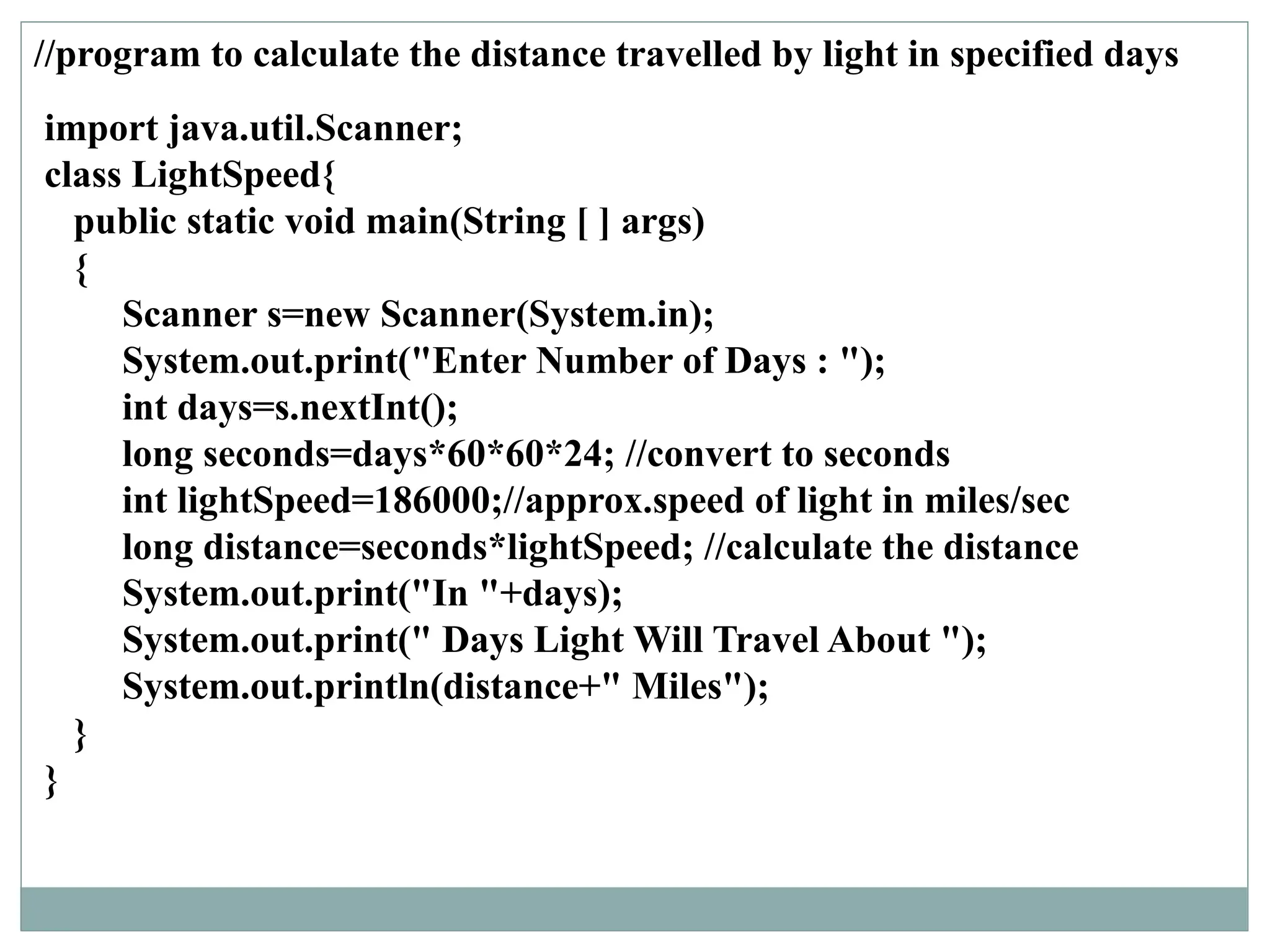//program to calculate the distance travelled by light in specified days
import java.util.Scanner;
class LightSpeed{
public static void main(String [ ] args)
{
Scanner s=new Scanner(System.in);
System.out.print("Enter Number of Days : ");
int days=s.nextInt();
long seconds=days*60*60*24; //convert to seconds
int lightSpeed=186000;//approx.speed of light in miles/sec
long distance=seconds*lightSpeed; //calculate the distance
System.out.print("In "+days);
System.out.print(" Days Light Will Travel About ");
System.out.println(distance+" Miles");
}
}
 