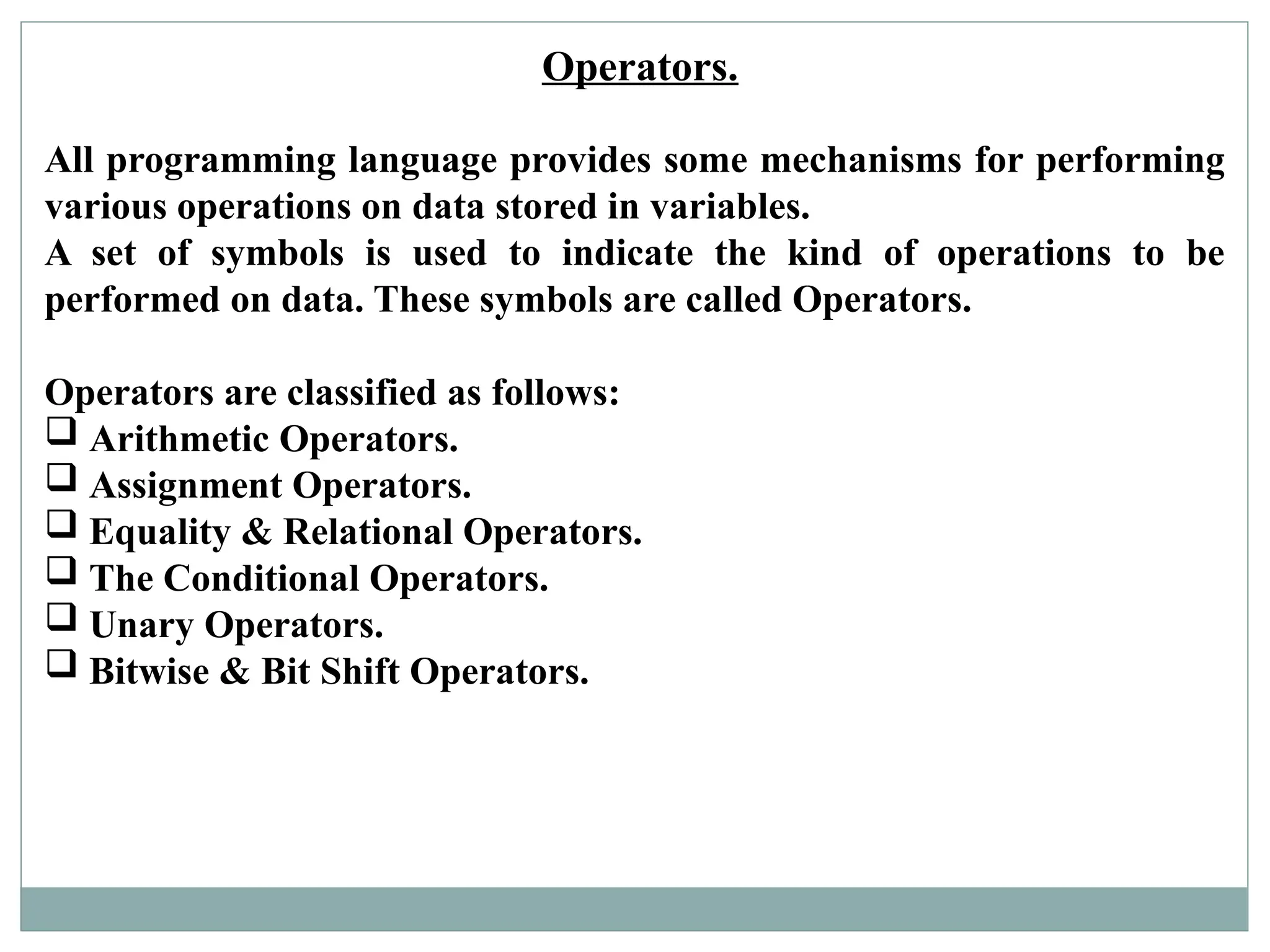 Operators.
All programming language provides some mechanisms for performing
various operations on data stored in variables.
A set of symbols is used to indicate the kind of operations to be
performed on data. These symbols are called Operators.
Operators are classified as follows:
 Arithmetic Operators.
 Assignment Operators.
 Equality & Relational Operators.
 The Conditional Operators.
 Unary Operators.
 Bitwise & Bit Shift Operators.
 