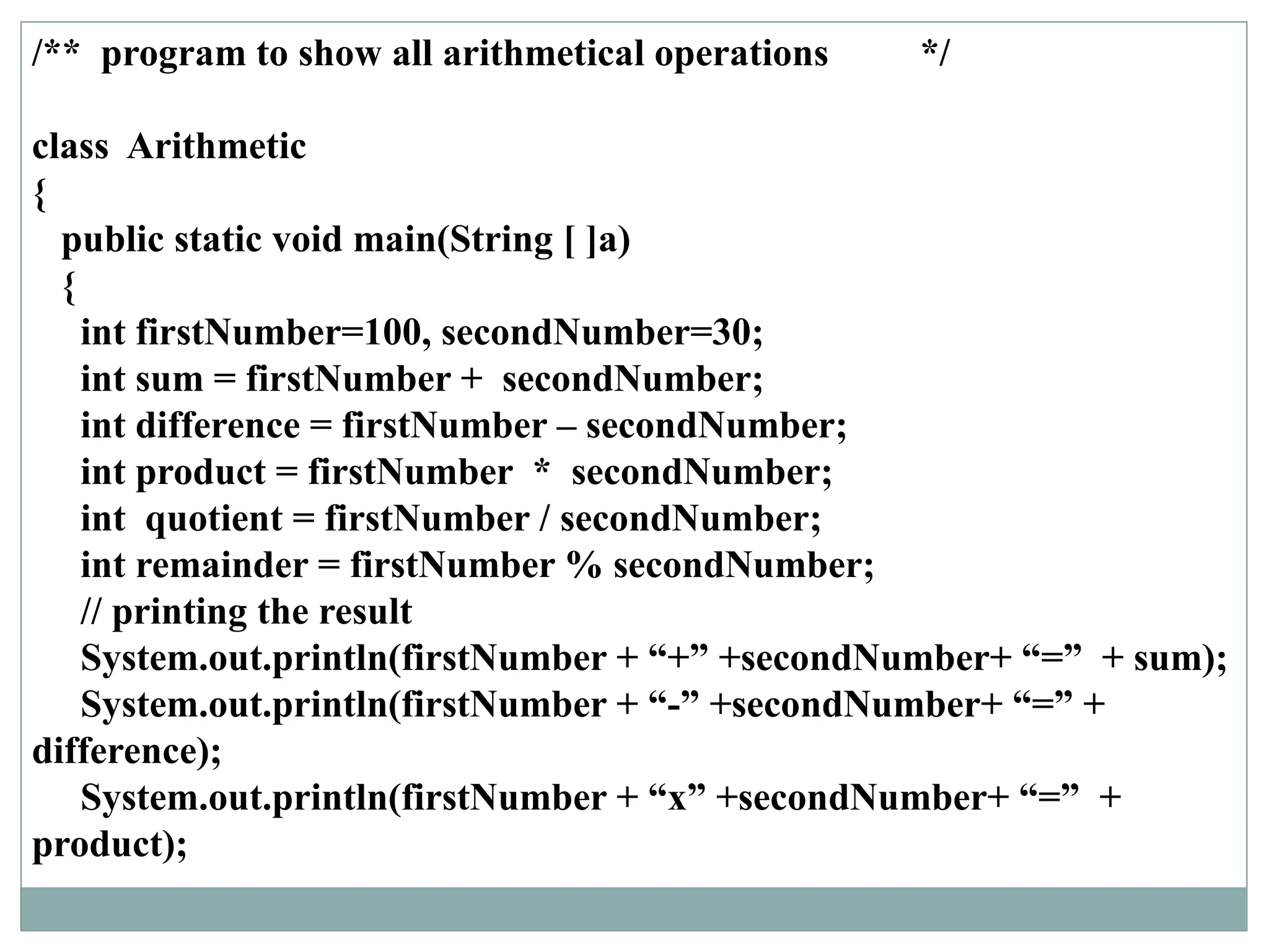 /** program to show all arithmetical operations */
class Arithmetic
{
public static void main(String [ ]a)
{
int firstNumber=100, secondNumber=30;
int sum = firstNumber + secondNumber;
int difference = firstNumber – secondNumber;
int product = firstNumber * secondNumber;
int quotient = firstNumber / secondNumber;
int remainder = firstNumber % secondNumber;
// printing the result
System.out.println(firstNumber + “+” +secondNumber+ “=” + sum);
System.out.println(firstNumber + “-” +secondNumber+ “=” +
difference);
System.out.println(firstNumber + “x” +secondNumber+ “=” +
product);
 