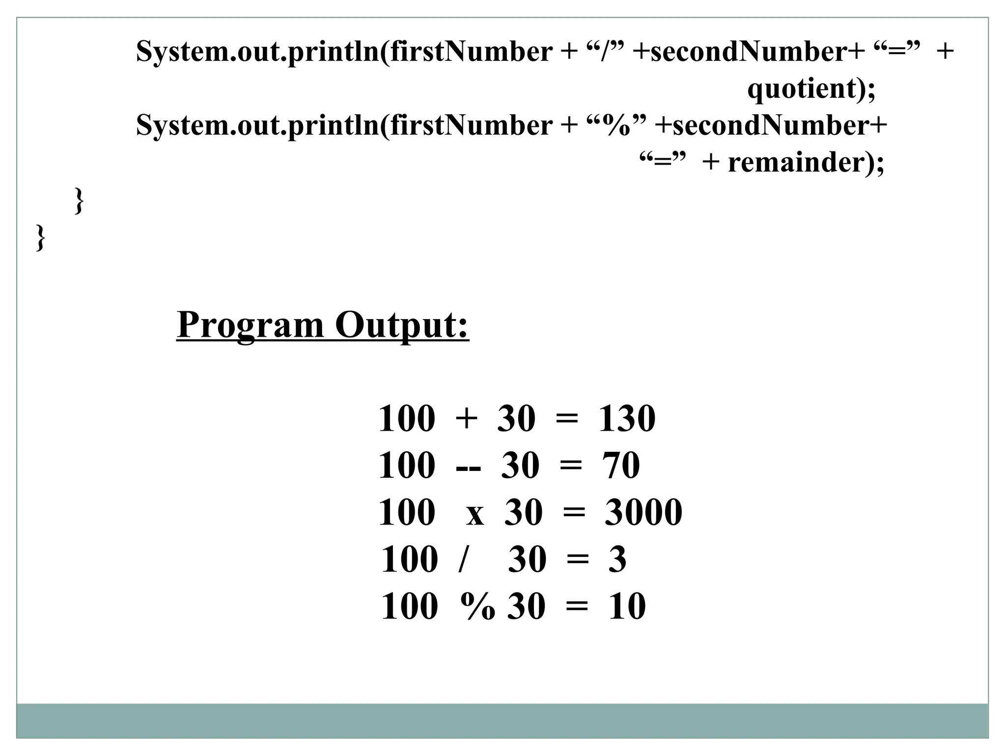 Program Output:
100 + 30 = 130
100 -- 30 = 70
100 x 30 = 3000
100 / 30 = 3
100 % 30 = 10
System.out.println(firstNumber + “/” +secondNumber+ “=” +
quotient);
System.out.println(firstNumber + “%” +secondNumber+
“=” + remainder);
}
}
 