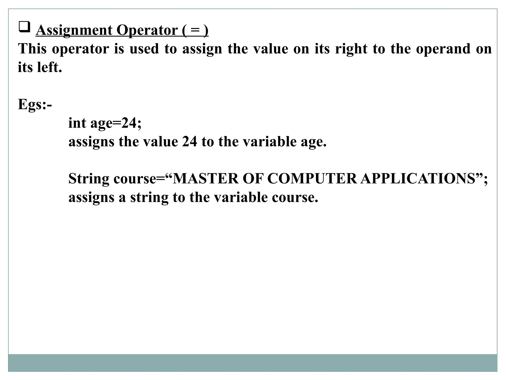  Assignment Operator ( = )
This operator is used to assign the value on its right to the operand on
its left.
Egs:-
int age=24;
assigns the value 24 to the variable age.
String course=“MASTER OF COMPUTER APPLICATIONS”;
assigns a string to the variable course.
 