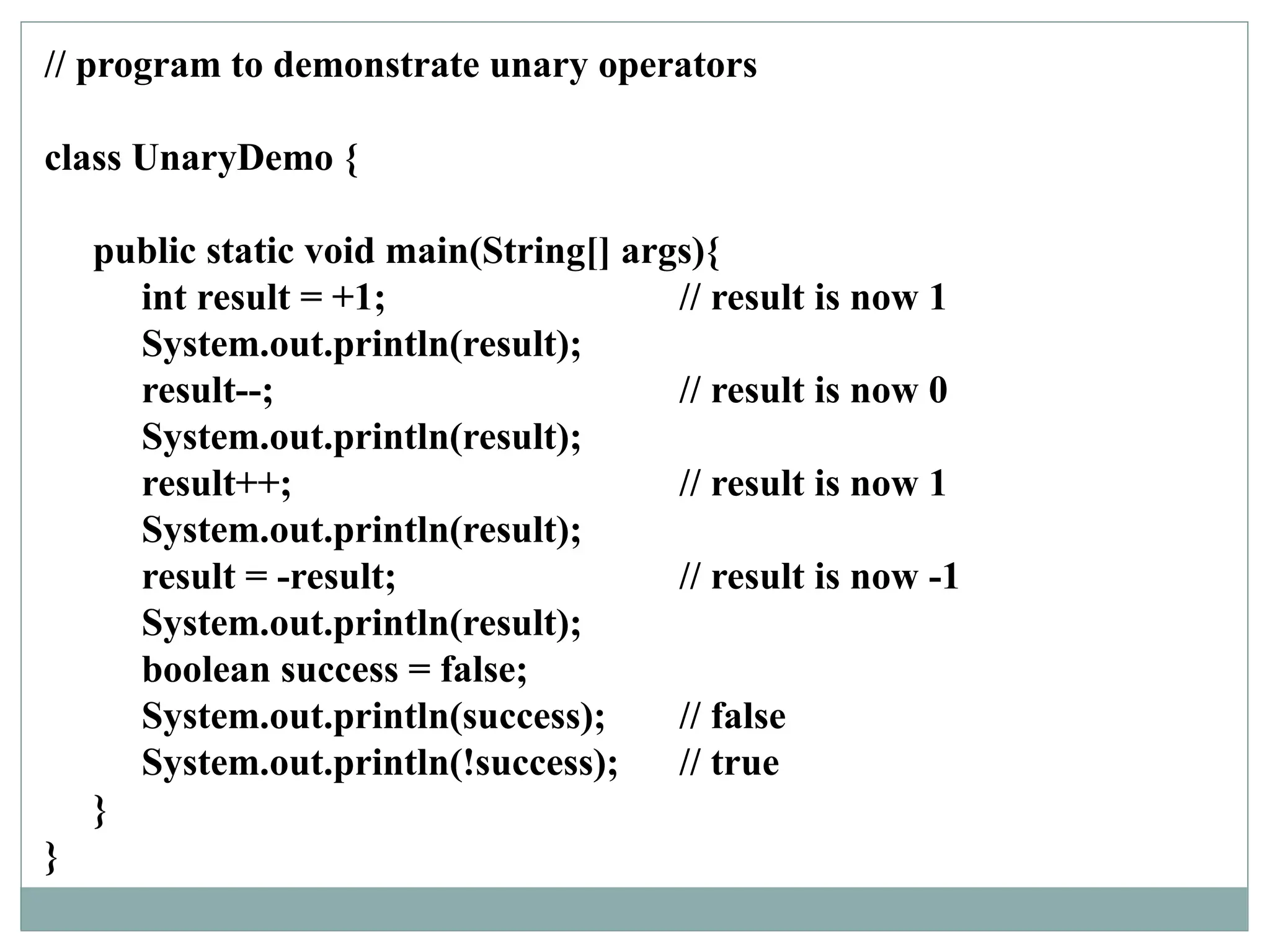 // program to demonstrate unary operators
class UnaryDemo {
public static void main(String[] args){
int result = +1; // result is now 1
System.out.println(result);
result--; // result is now 0
System.out.println(result);
result++; // result is now 1
System.out.println(result);
result = -result; // result is now -1
System.out.println(result);
boolean success = false;
System.out.println(success); // false
System.out.println(!success); // true
}
}
 
