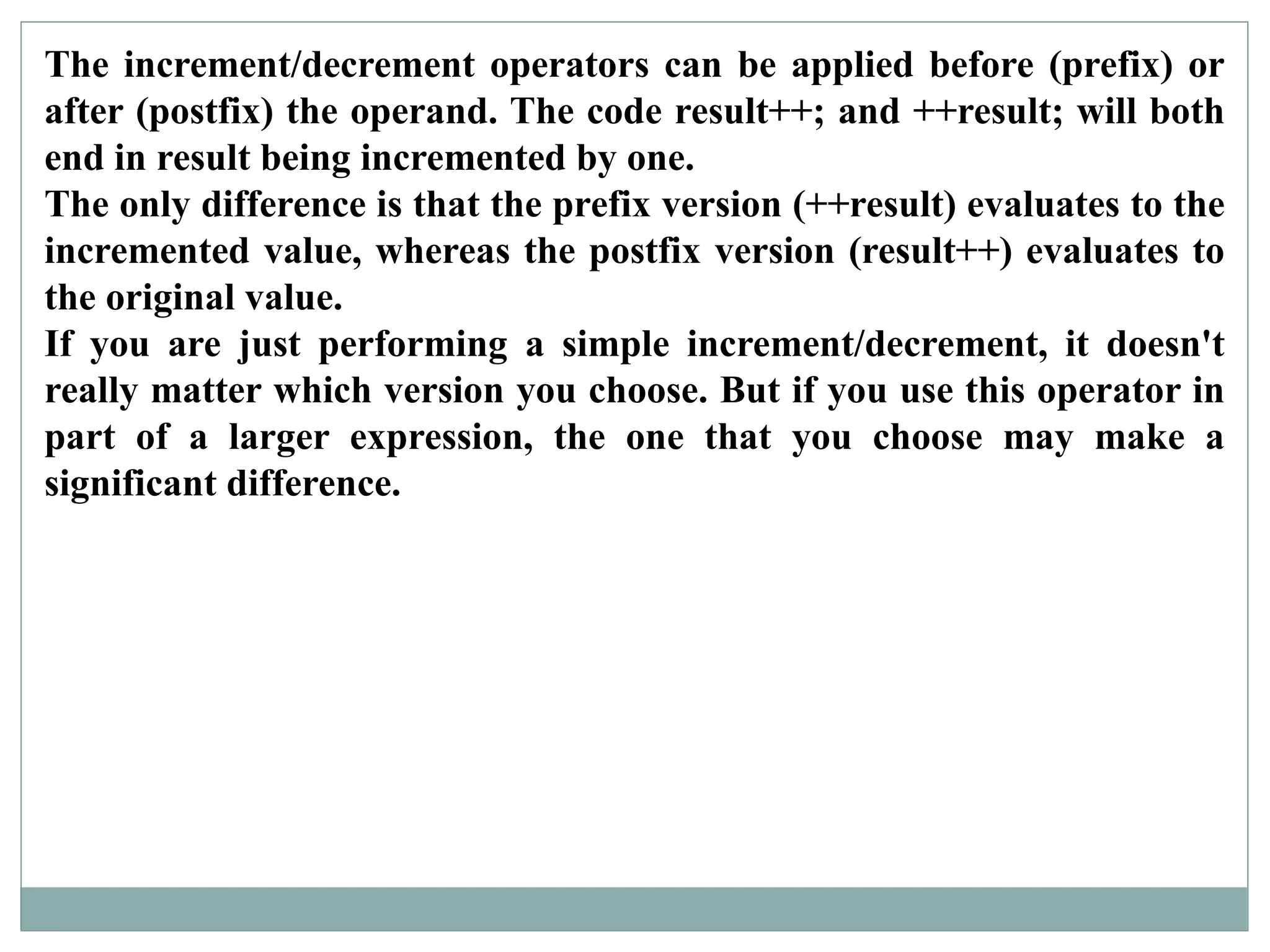 The increment/decrement operators can be applied before (prefix) or
after (postfix) the operand. The code result++; and ++result; will both
end in result being incremented by one.
The only difference is that the prefix version (++result) evaluates to the
incremented value, whereas the postfix version (result++) evaluates to
the original value.
If you are just performing a simple increment/decrement, it doesn't
really matter which version you choose. But if you use this operator in
part of a larger expression, the one that you choose may make a
significant difference.
 