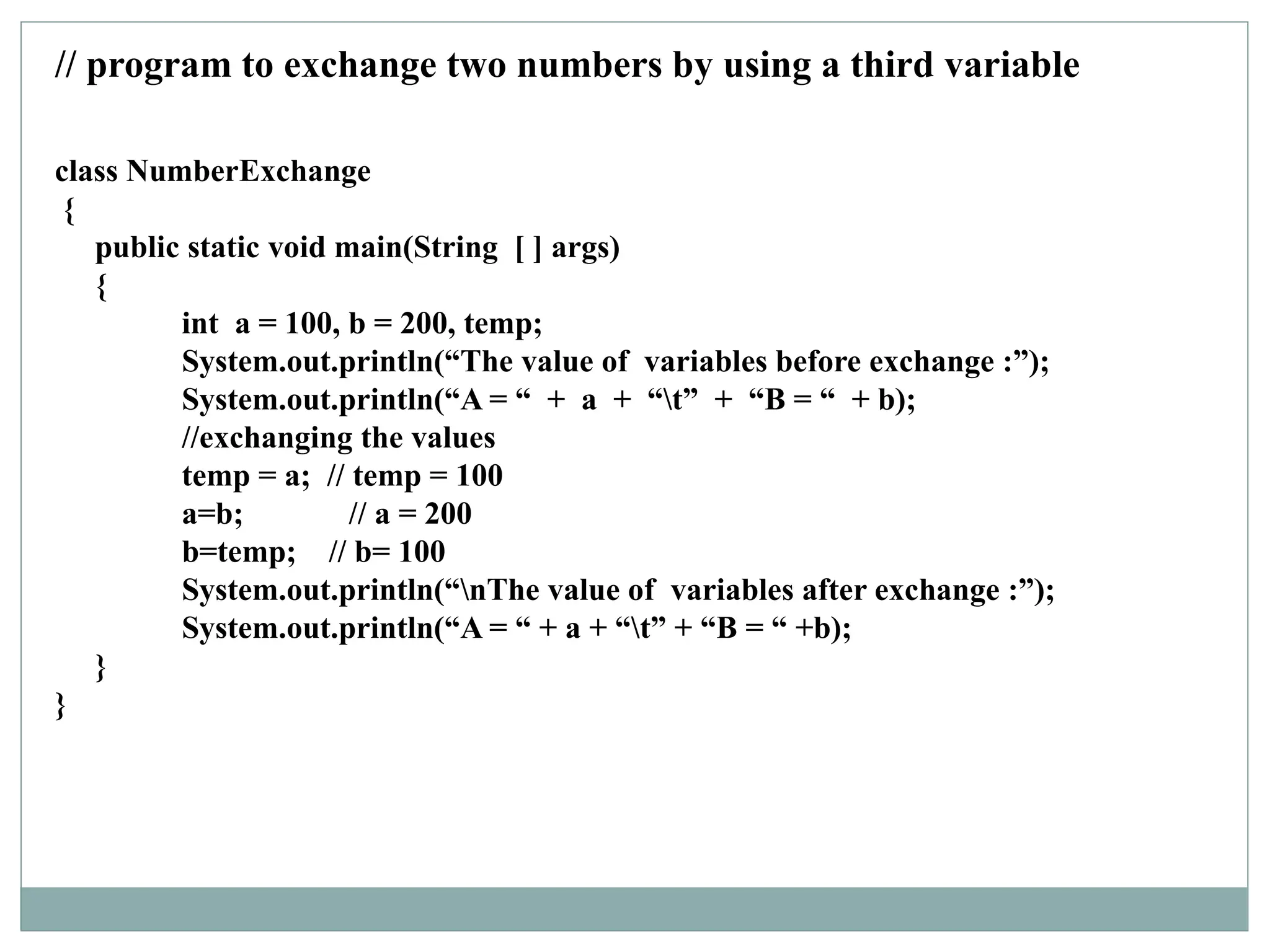 class NumberExchange
{
public static void main(String [ ] args)
{
int a = 100, b = 200, temp;
System.out.println(“The value of variables before exchange :”);
System.out.println(“A = “ + a + “t” + “B = “ + b);
//exchanging the values
temp = a; // temp = 100
a=b; // a = 200
b=temp; // b= 100
System.out.println(“nThe value of variables after exchange :”);
System.out.println(“A = “ + a + “t” + “B = “ +b);
}
}
// program to exchange two numbers by using a third variable
 