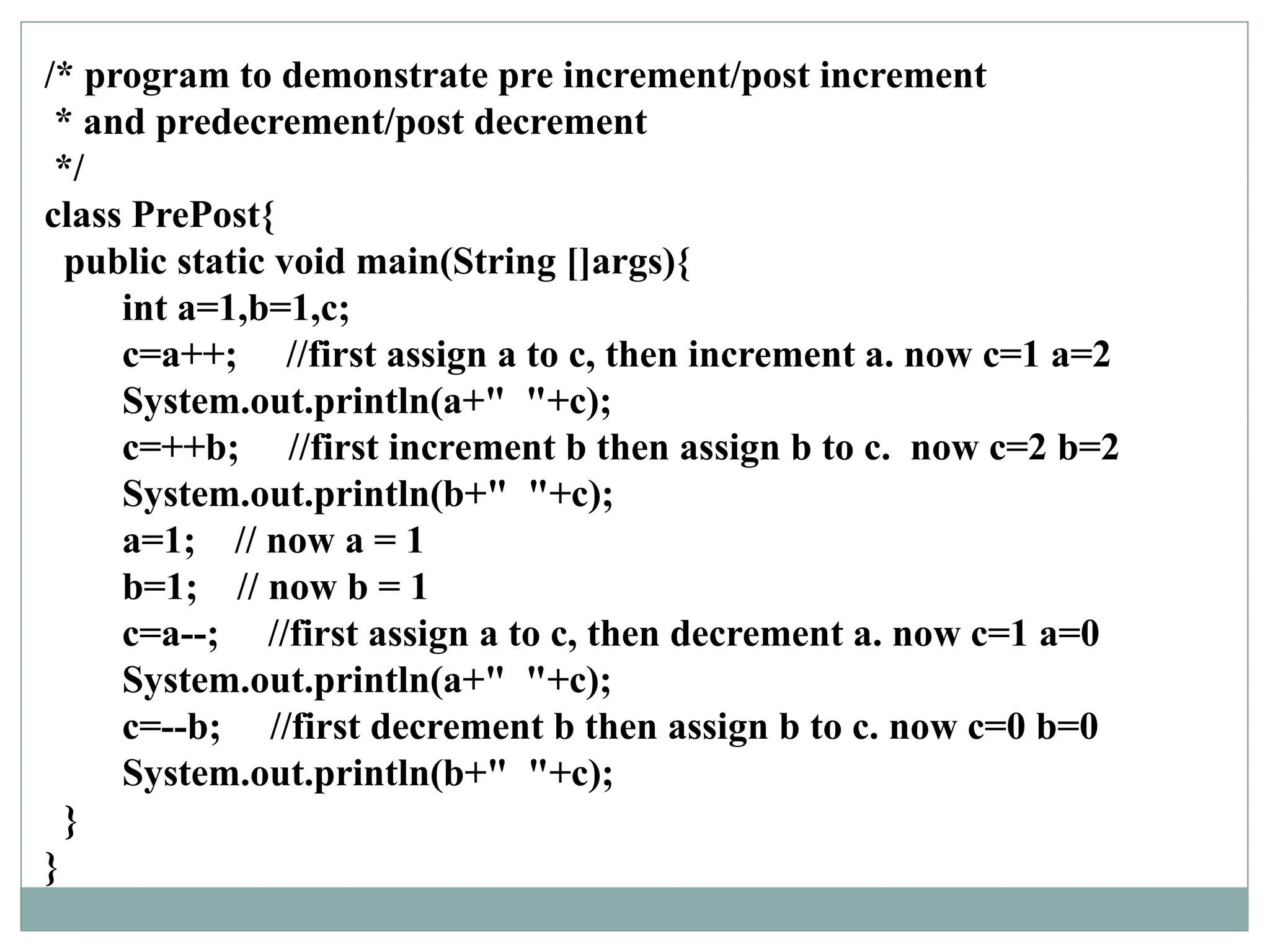 /* program to demonstrate pre increment/post increment
* and predecrement/post decrement
*/
class PrePost{
public static void main(String []args){
int a=1,b=1,c;
c=a++; //first assign a to c, then increment a. now c=1 a=2
System.out.println(a+" "+c);
c=++b; //first increment b then assign b to c. now c=2 b=2
System.out.println(b+" "+c);
a=1; // now a = 1
b=1; // now b = 1
c=a--; //first assign a to c, then decrement a. now c=1 a=0
System.out.println(a+" "+c);
c=--b; //first decrement b then assign b to c. now c=0 b=0
System.out.println(b+" "+c);
}
}
 