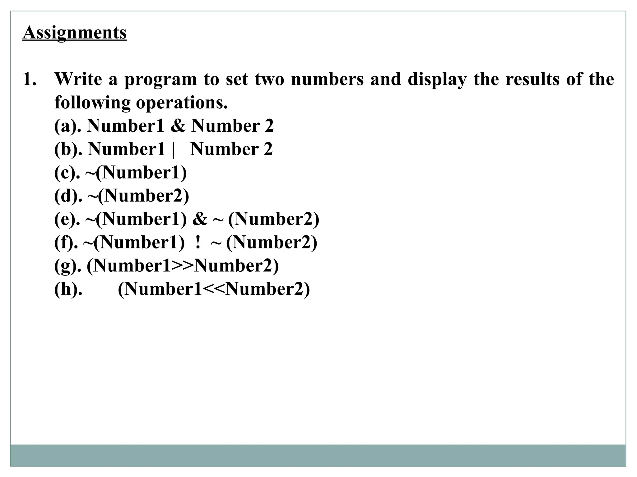 Assignments
1. Write a program to set two numbers and display the results of the
following operations.
(a). Number1 & Number 2
(b). Number1 | Number 2
(c). ~(Number1)
(d). ~(Number2)
(e). ~(Number1) & ~ (Number2)
(f). ~(Number1) ! ~ (Number2)
(g). (Number1>>Number2)
(h). (Number1<<Number2)
 
