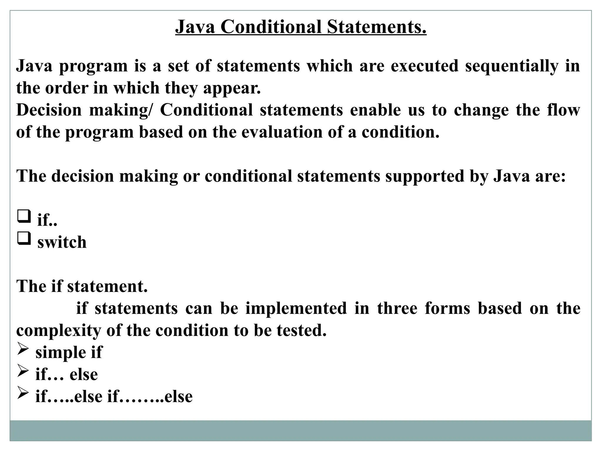 Java Conditional Statements.
Java program is a set of statements which are executed sequentially in
the order in which they appear.
Decision making/ Conditional statements enable us to change the flow
of the program based on the evaluation of a condition.
The decision making or conditional statements supported by Java are:
 if..
 switch
The if statement.
if statements can be implemented in three forms based on the
complexity of the condition to be tested.
 simple if
 if… else
 if…..else if……..else
 