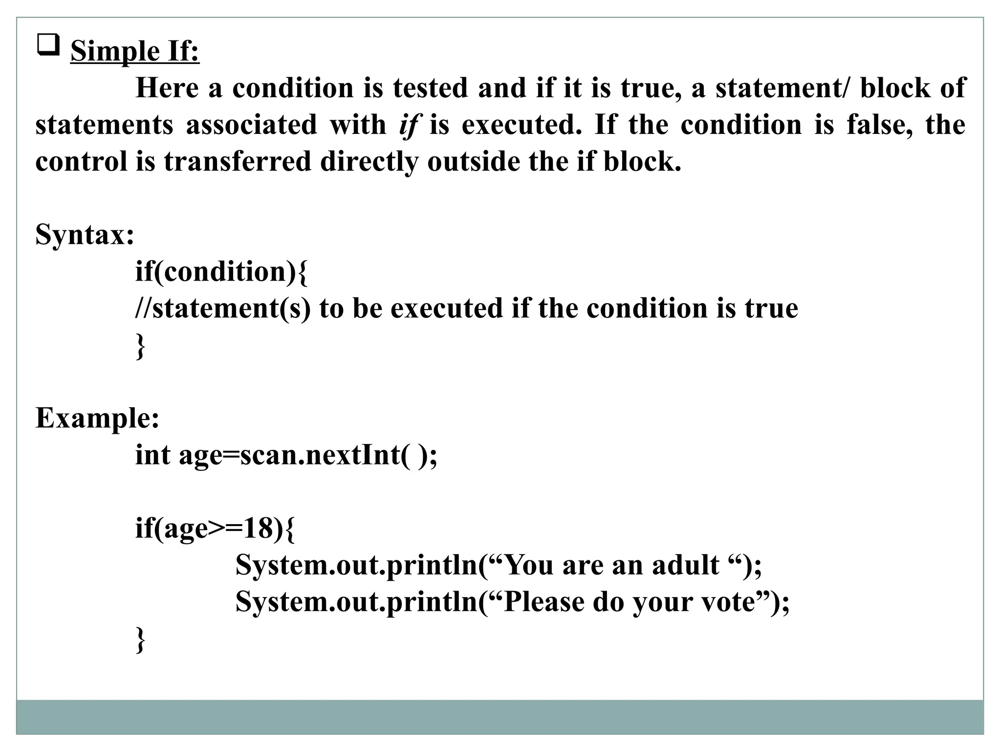  Simple If:
Here a condition is tested and if it is true, a statement/ block of
statements associated with if is executed. If the condition is false, the
control is transferred directly outside the if block.
Syntax:
if(condition){
//statement(s) to be executed if the condition is true
}
Example:
int age=scan.nextInt( );
if(age>=18){
System.out.println(“You are an adult “);
System.out.println(“Please do your vote”);
}
 