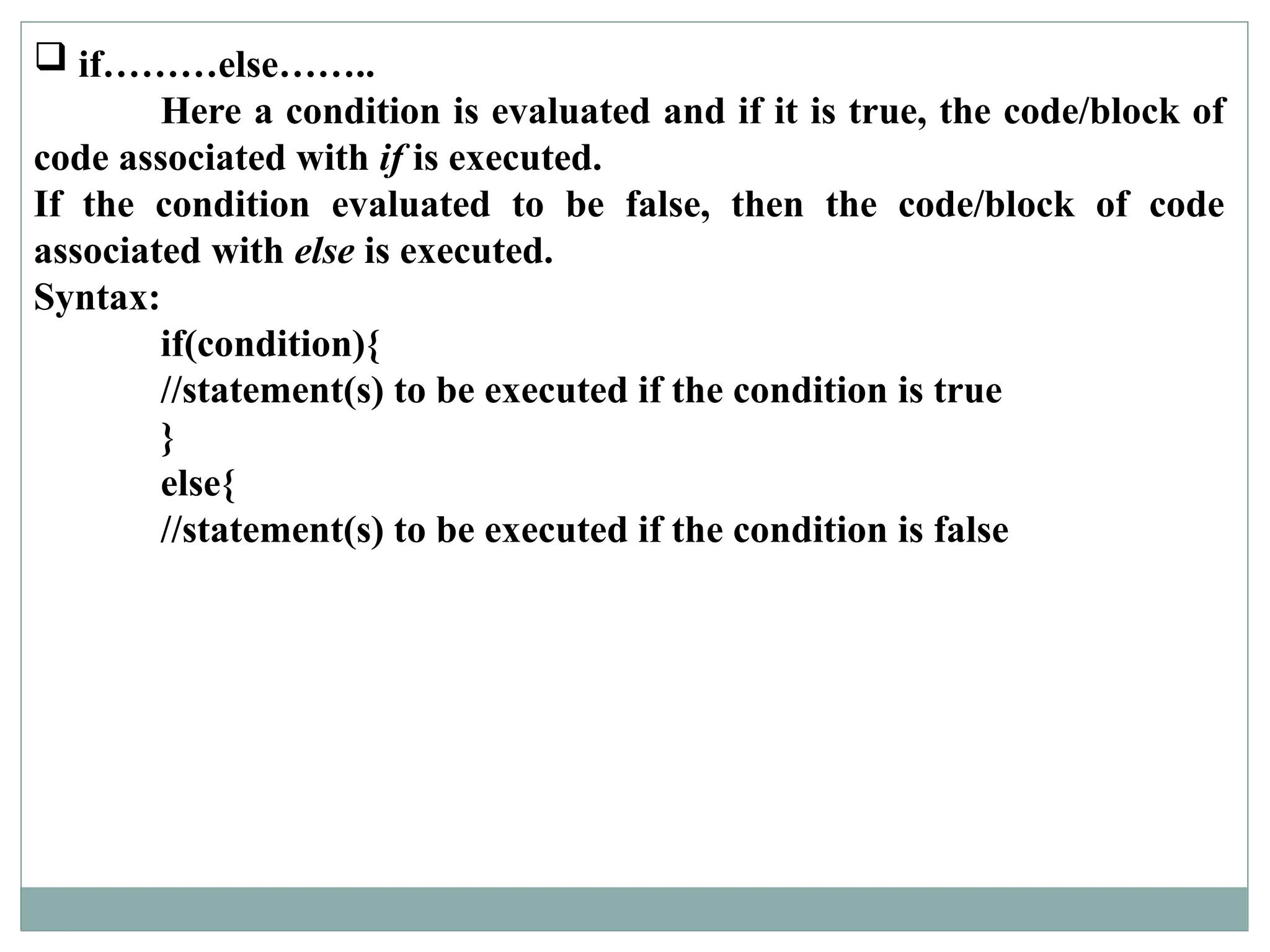 if………else……..
Here a condition is evaluated and if it is true, the code/block of
code associated with if is executed.
If the condition evaluated to be false, then the code/block of code
associated with else is executed.
Syntax:
if(condition){
//statement(s) to be executed if the condition is true
}
else{
//statement(s) to be executed if the condition is false
 