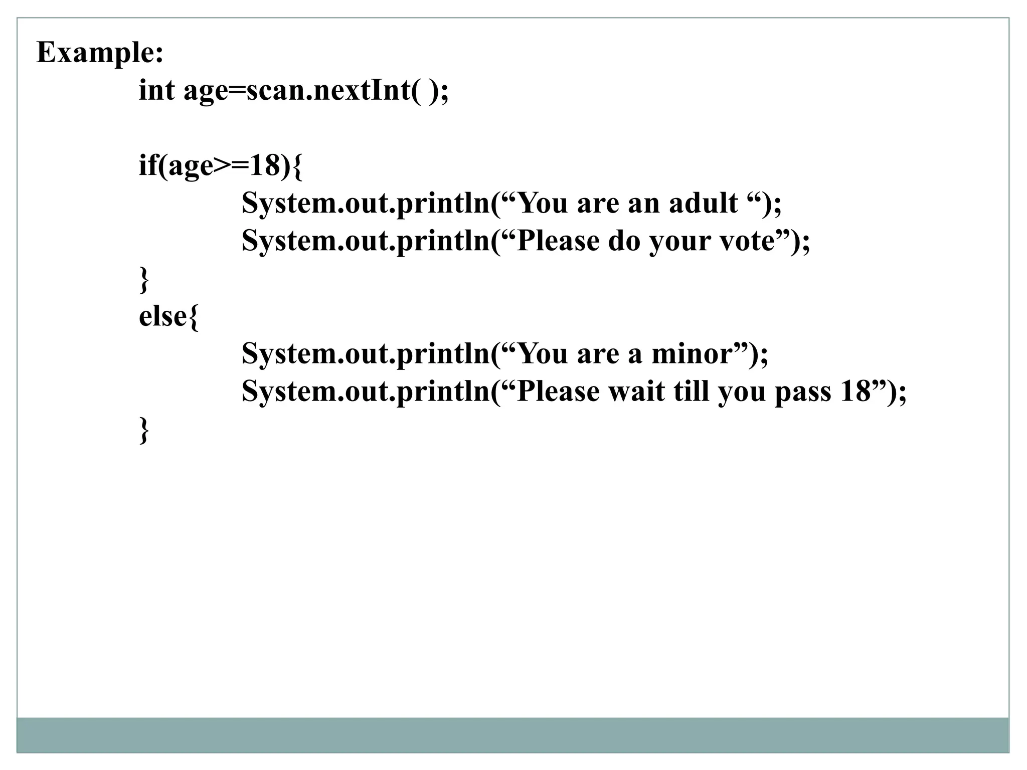 Example:
int age=scan.nextInt( );
if(age>=18){
System.out.println(“You are an adult “);
System.out.println(“Please do your vote”);
}
else{
System.out.println(“You are a minor”);
System.out.println(“Please wait till you pass 18”);
}
 