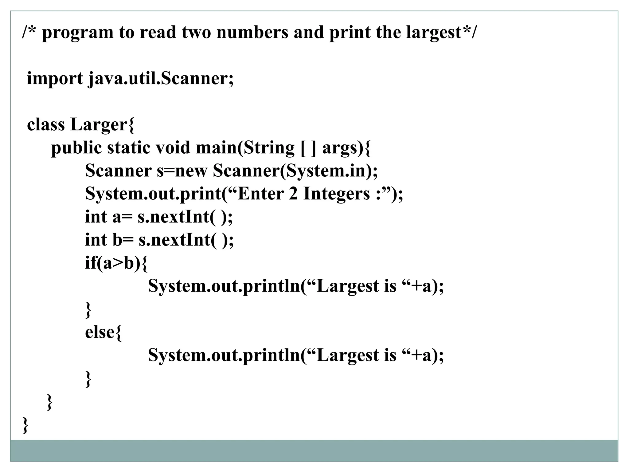 /* program to read two numbers and print the largest*/
import java.util.Scanner;
class Larger{
public static void main(String [ ] args){
Scanner s=new Scanner(System.in);
System.out.print(“Enter 2 Integers :”);
int a= s.nextInt( );
int b= s.nextInt( );
if(a>b){
System.out.println(“Largest is “+a);
}
else{
System.out.println(“Largest is “+a);
}
}
}
 