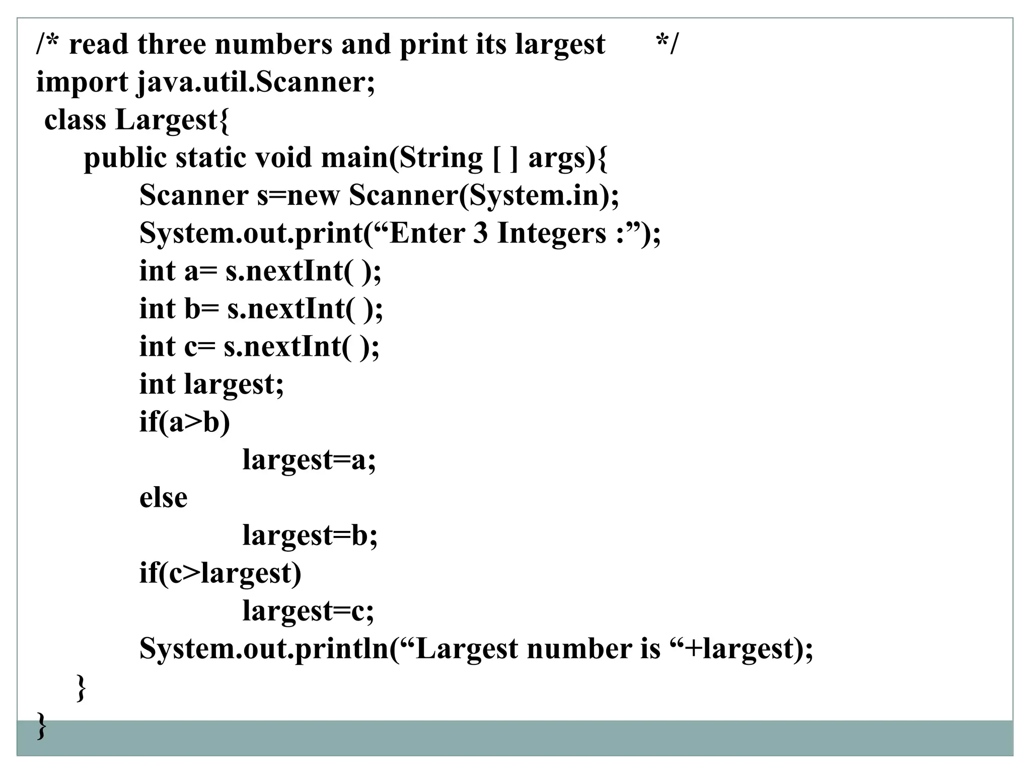 /* read three numbers and print its largest */
import java.util.Scanner;
class Largest{
public static void main(String [ ] args){
Scanner s=new Scanner(System.in);
System.out.print(“Enter 3 Integers :”);
int a= s.nextInt( );
int b= s.nextInt( );
int c= s.nextInt( );
int largest;
if(a>b)
largest=a;
else
largest=b;
if(c>largest)
largest=c;
System.out.println(“Largest number is “+largest);
}
}
 