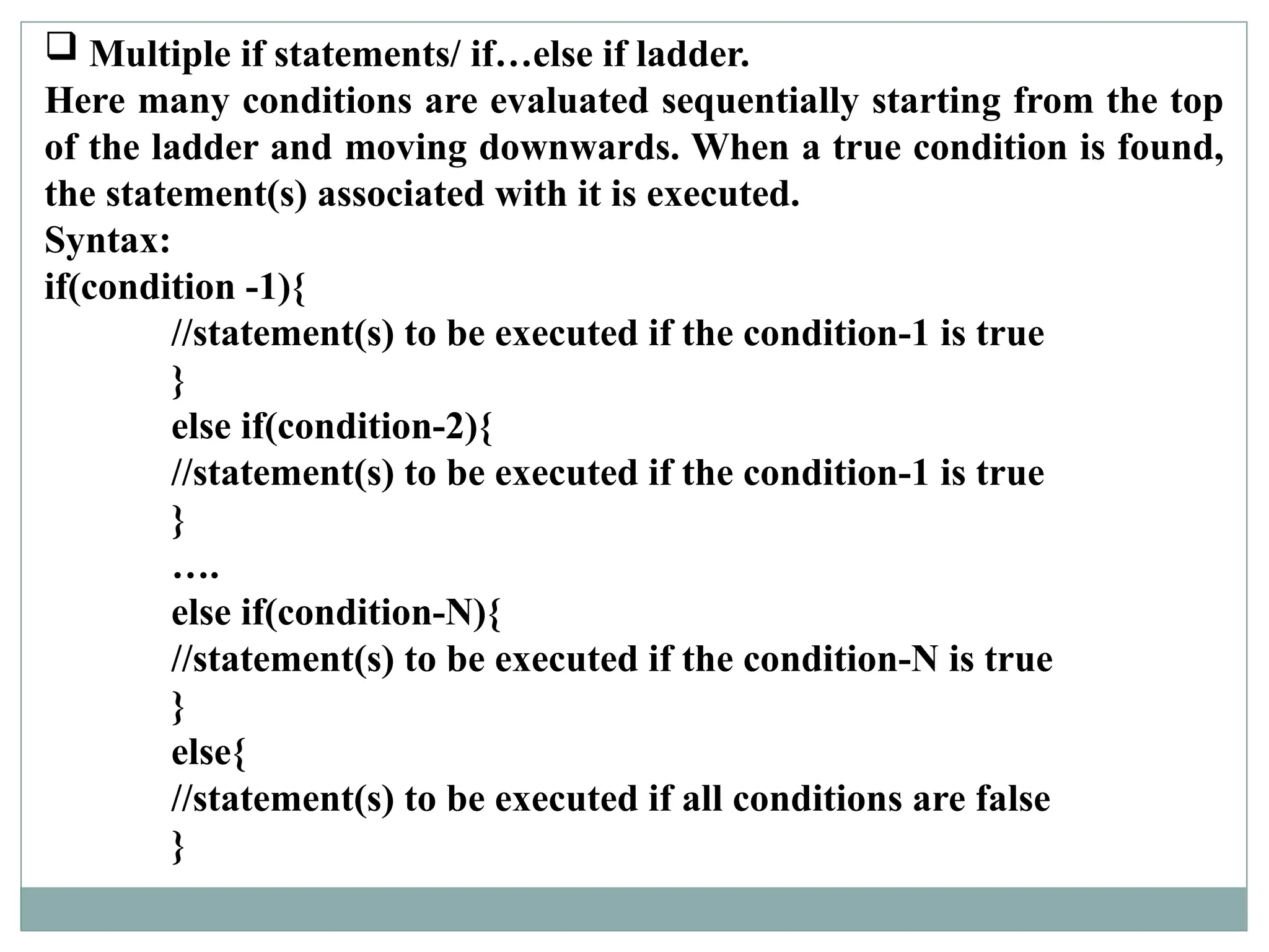  Multiple if statements/ if…else if ladder.
Here many conditions are evaluated sequentially starting from the top
of the ladder and moving downwards. When a true condition is found,
the statement(s) associated with it is executed.
Syntax:
if(condition -1){
//statement(s) to be executed if the condition-1 is true
}
else if(condition-2){
//statement(s) to be executed if the condition-1 is true
}
….
else if(condition-N){
//statement(s) to be executed if the condition-N is true
}
else{
//statement(s) to be executed if all conditions are false
}
 