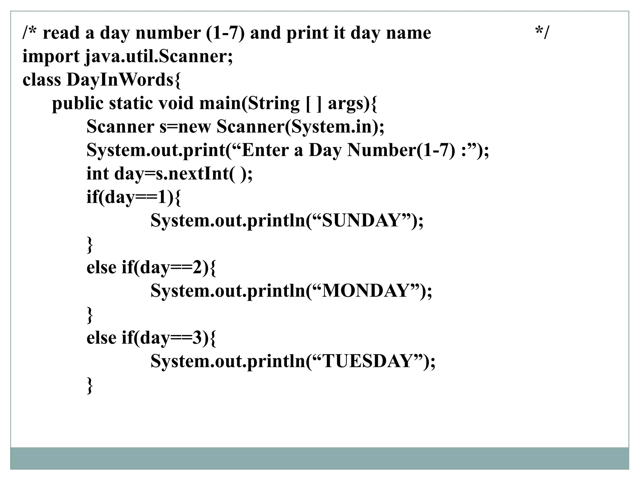 /* read a day number (1-7) and print it day name */
import java.util.Scanner;
class DayInWords{
public static void main(String [ ] args){
Scanner s=new Scanner(System.in);
System.out.print(“Enter a Day Number(1-7) :”);
int day=s.nextInt( );
if(day==1){
System.out.println(“SUNDAY”);
}
else if(day==2){
System.out.println(“MONDAY”);
}
else if(day==3){
System.out.println(“TUESDAY”);
}
 