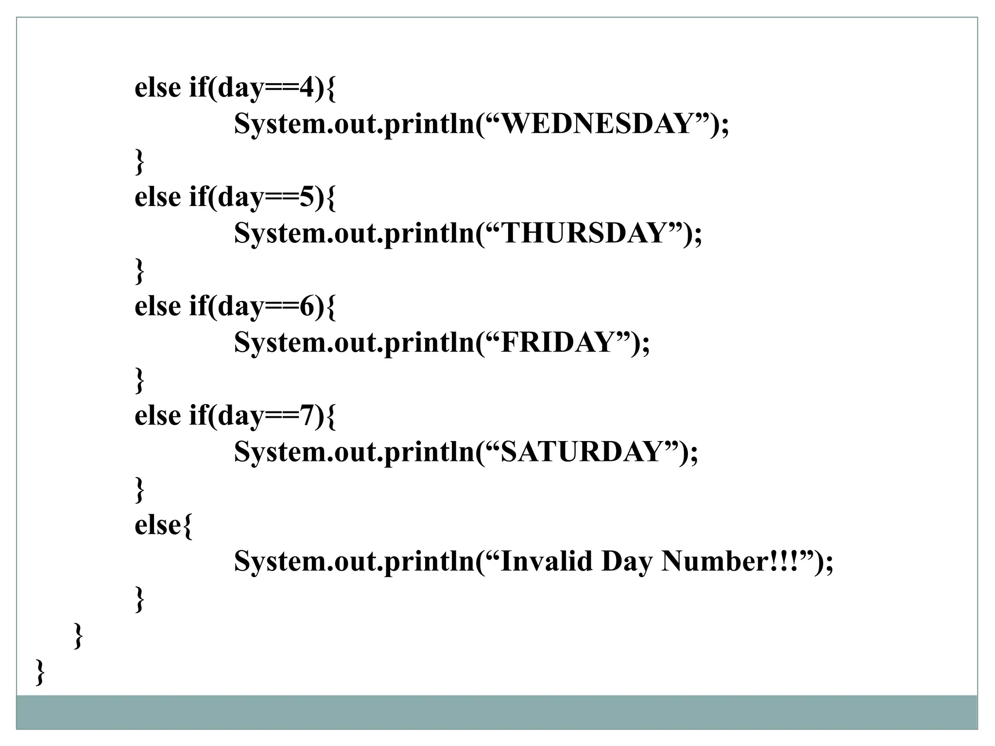 else if(day==4){
System.out.println(“WEDNESDAY”);
}
else if(day==5){
System.out.println(“THURSDAY”);
}
else if(day==6){
System.out.println(“FRIDAY”);
}
else if(day==7){
System.out.println(“SATURDAY”);
}
else{
System.out.println(“Invalid Day Number!!!”);
}
}
}
 