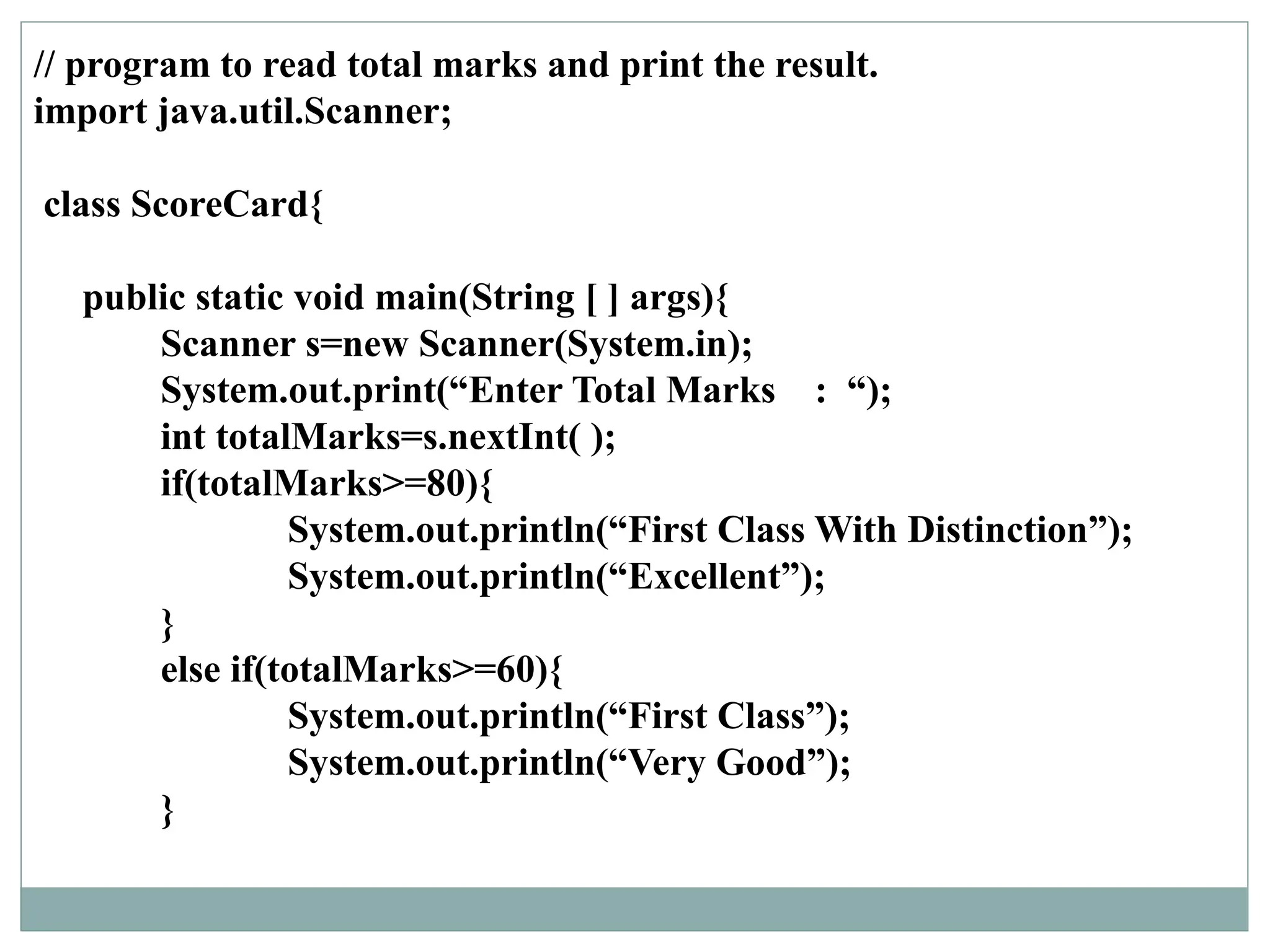 // program to read total marks and print the result.
import java.util.Scanner;
class ScoreCard{
public static void main(String [ ] args){
Scanner s=new Scanner(System.in);
System.out.print(“Enter Total Marks : “);
int totalMarks=s.nextInt( );
if(totalMarks>=80){
System.out.println(“First Class With Distinction”);
System.out.println(“Excellent”);
}
else if(totalMarks>=60){
System.out.println(“First Class”);
System.out.println(“Very Good”);
}
 