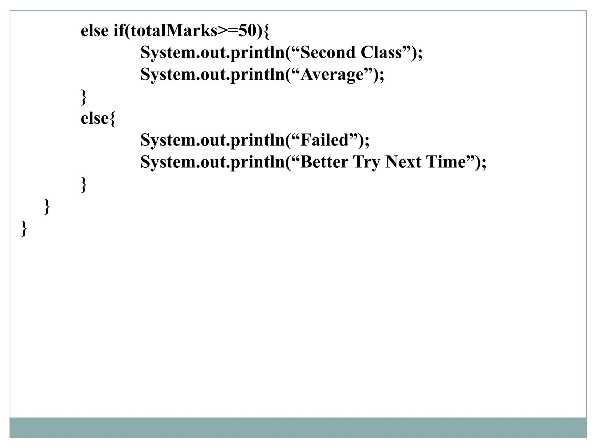 else if(totalMarks>=50){
System.out.println(“Second Class”);
System.out.println(“Average”);
}
else{
System.out.println(“Failed”);
System.out.println(“Better Try Next Time”);
}
}
}
 