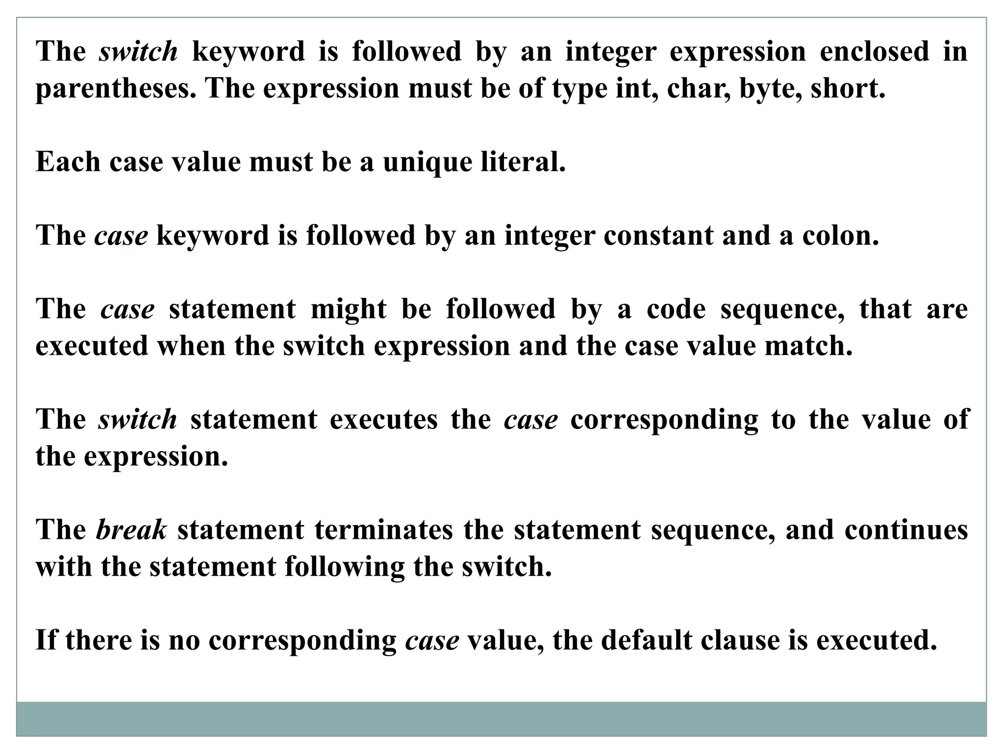 The switch keyword is followed by an integer expression enclosed in
parentheses. The expression must be of type int, char, byte, short.
Each case value must be a unique literal.
The case keyword is followed by an integer constant and a colon.
The case statement might be followed by a code sequence, that are
executed when the switch expression and the case value match.
The switch statement executes the case corresponding to the value of
the expression.
The break statement terminates the statement sequence, and continues
with the statement following the switch.
If there is no corresponding case value, the default clause is executed.
 