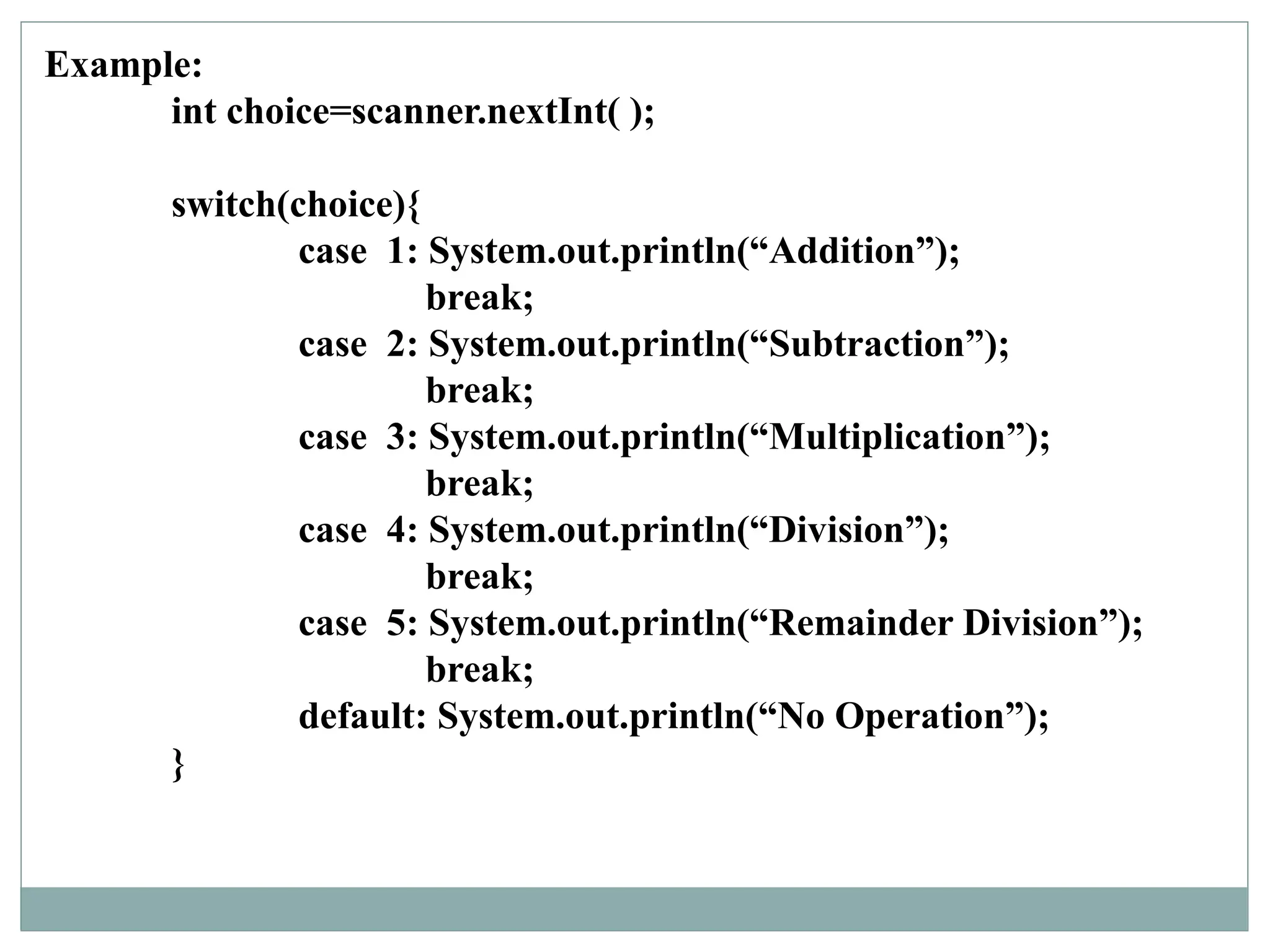 Example:
int choice=scanner.nextInt( );
switch(choice){
case 1: System.out.println(“Addition”);
break;
case 2: System.out.println(“Subtraction”);
break;
case 3: System.out.println(“Multiplication”);
break;
case 4: System.out.println(“Division”);
break;
case 5: System.out.println(“Remainder Division”);
break;
default: System.out.println(“No Operation”);
}
 