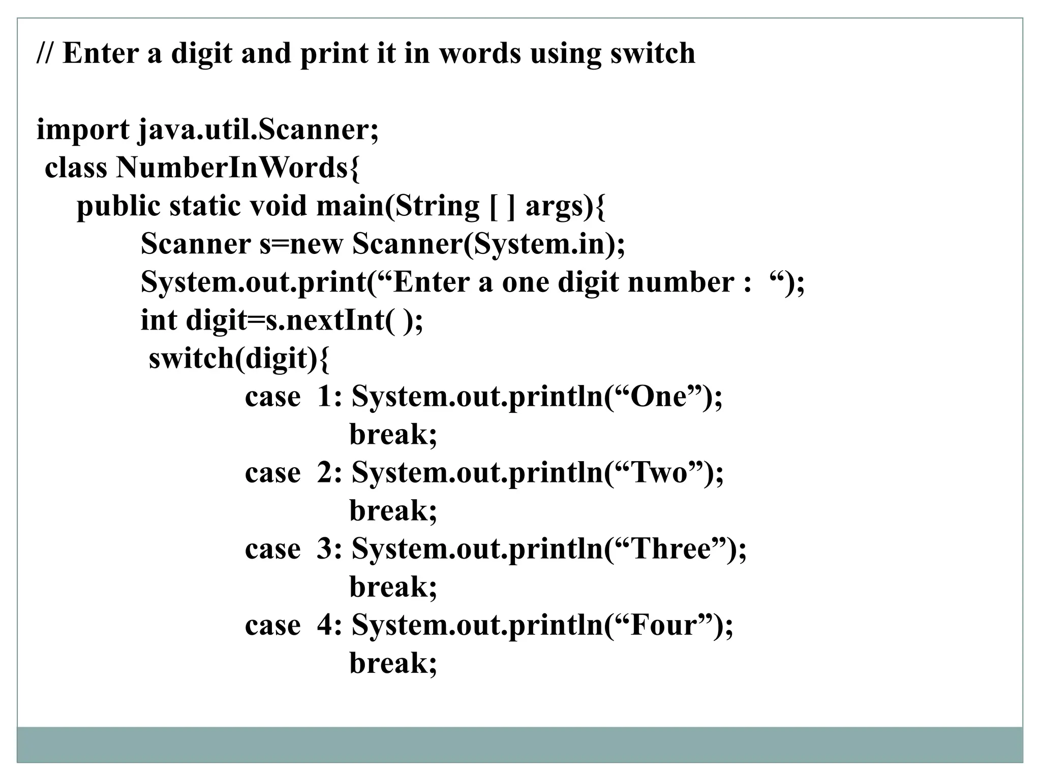 // Enter a digit and print it in words using switch
import java.util.Scanner;
class NumberInWords{
public static void main(String [ ] args){
Scanner s=new Scanner(System.in);
System.out.print(“Enter a one digit number : “);
int digit=s.nextInt( );
switch(digit){
case 1: System.out.println(“One”);
break;
case 2: System.out.println(“Two”);
break;
case 3: System.out.println(“Three”);
break;
case 4: System.out.println(“Four”);
break;
 