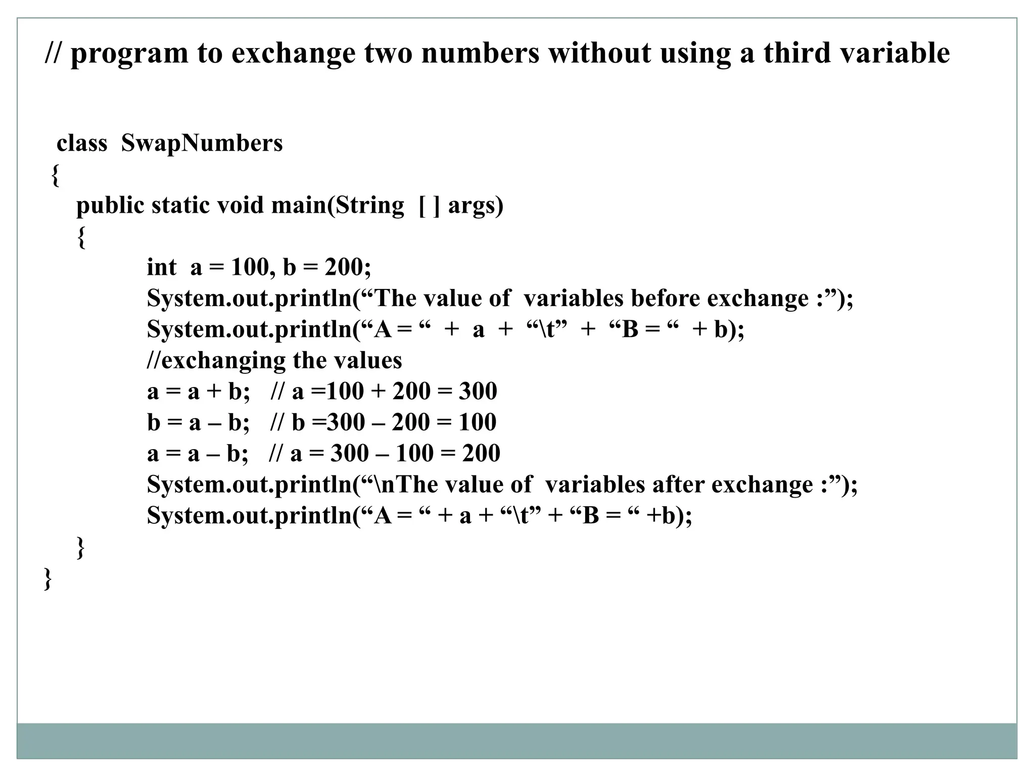 class SwapNumbers
{
public static void main(String [ ] args)
{
int a = 100, b = 200;
System.out.println(“The value of variables before exchange :”);
System.out.println(“A = “ + a + “t” + “B = “ + b);
//exchanging the values
a = a + b; // a =100 + 200 = 300
b = a – b; // b =300 – 200 = 100
a = a – b; // a = 300 – 100 = 200
System.out.println(“nThe value of variables after exchange :”);
System.out.println(“A = “ + a + “t” + “B = “ +b);
}
}
// program to exchange two numbers without using a third variable
 
