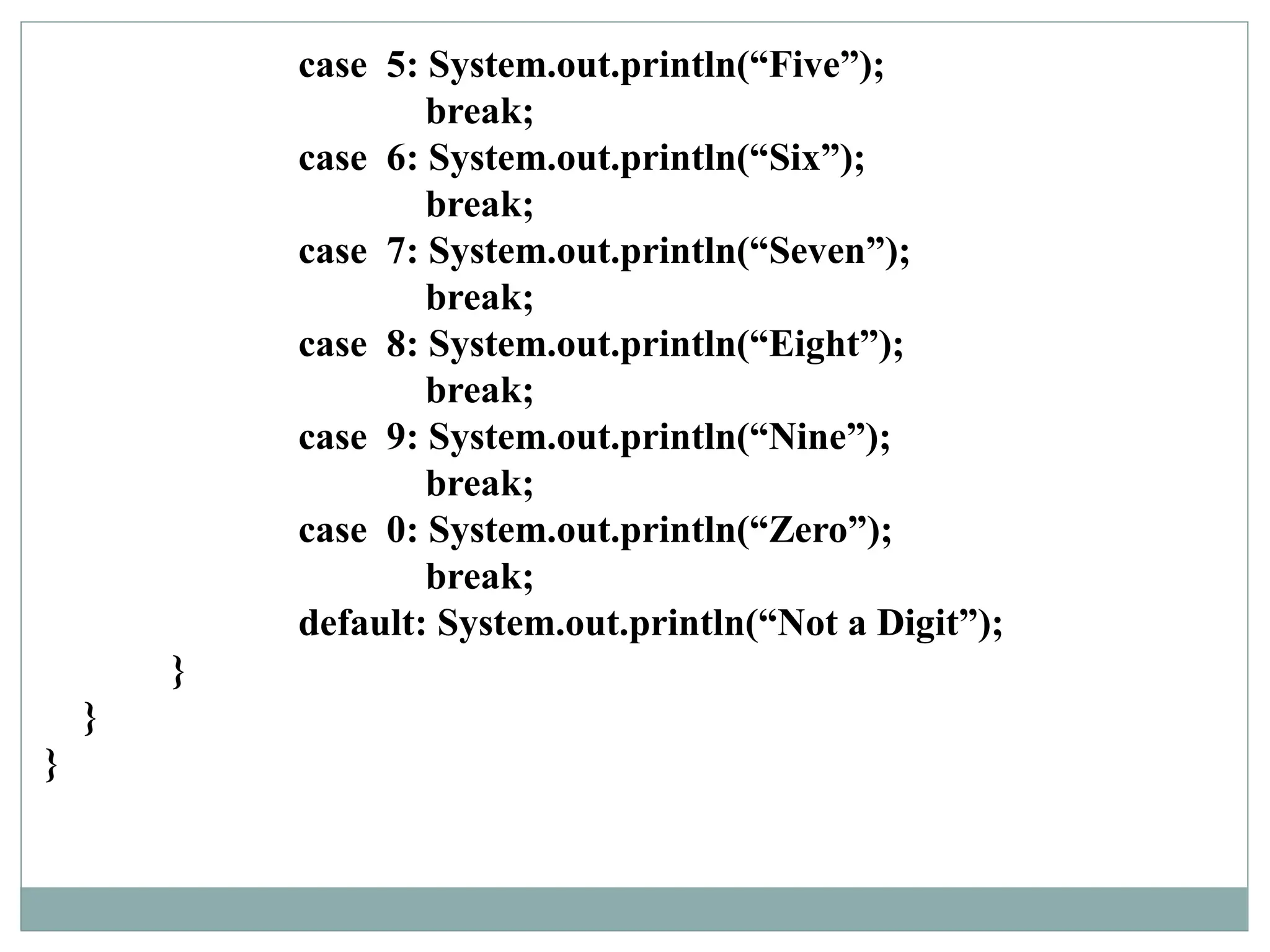 case 5: System.out.println(“Five”);
break;
case 6: System.out.println(“Six”);
break;
case 7: System.out.println(“Seven”);
break;
case 8: System.out.println(“Eight”);
break;
case 9: System.out.println(“Nine”);
break;
case 0: System.out.println(“Zero”);
break;
default: System.out.println(“Not a Digit”);
}
}
}
 
