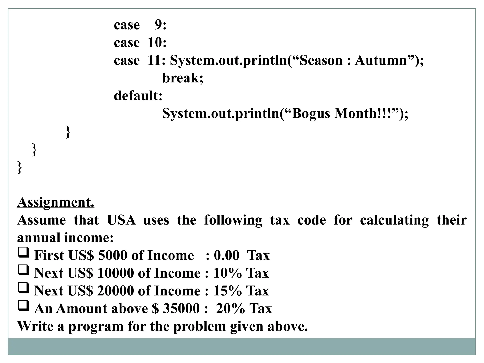 case 9:
case 10:
case 11: System.out.println(“Season : Autumn”);
break;
default:
System.out.println(“Bogus Month!!!”);
}
}
}
Assignment.
Assume that USA uses the following tax code for calculating their
annual income:
 First US$ 5000 of Income : 0.00 Tax
 Next US$ 10000 of Income : 10% Tax
 Next US$ 20000 of Income : 15% Tax
 An Amount above $ 35000 : 20% Tax
Write a program for the problem given above.
 