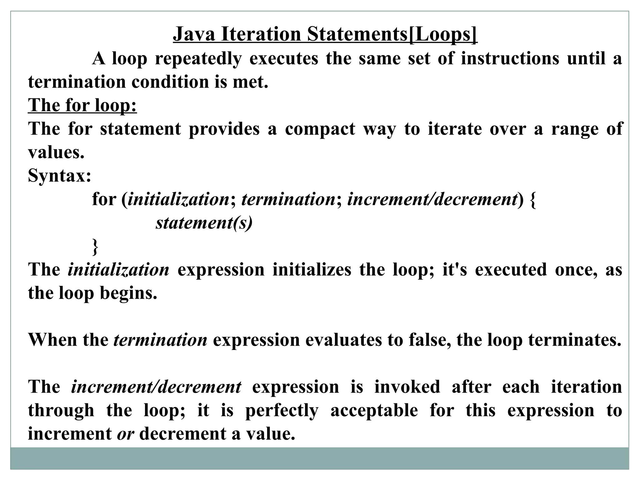 Java Iteration Statements[Loops]
A loop repeatedly executes the same set of instructions until a
termination condition is met.
The for loop:
The for statement provides a compact way to iterate over a range of
values.
Syntax:
for (initialization; termination; increment/decrement) {
statement(s)
}
The initialization expression initializes the loop; it's executed once, as
the loop begins.
When the termination expression evaluates to false, the loop terminates.
The increment/decrement expression is invoked after each iteration
through the loop; it is perfectly acceptable for this expression to
increment or decrement a value.
 