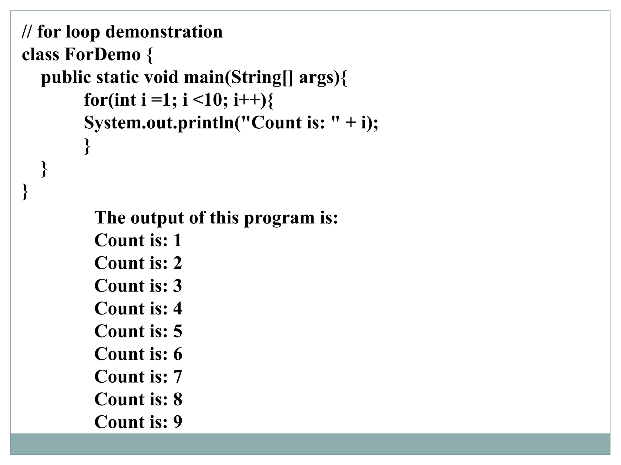 // for loop demonstration
class ForDemo {
public static void main(String[] args){
for(int i =1; i <10; i++){
System.out.println("Count is: " + i);
}
}
}
The output of this program is:
Count is: 1
Count is: 2
Count is: 3
Count is: 4
Count is: 5
Count is: 6
Count is: 7
Count is: 8
Count is: 9
 