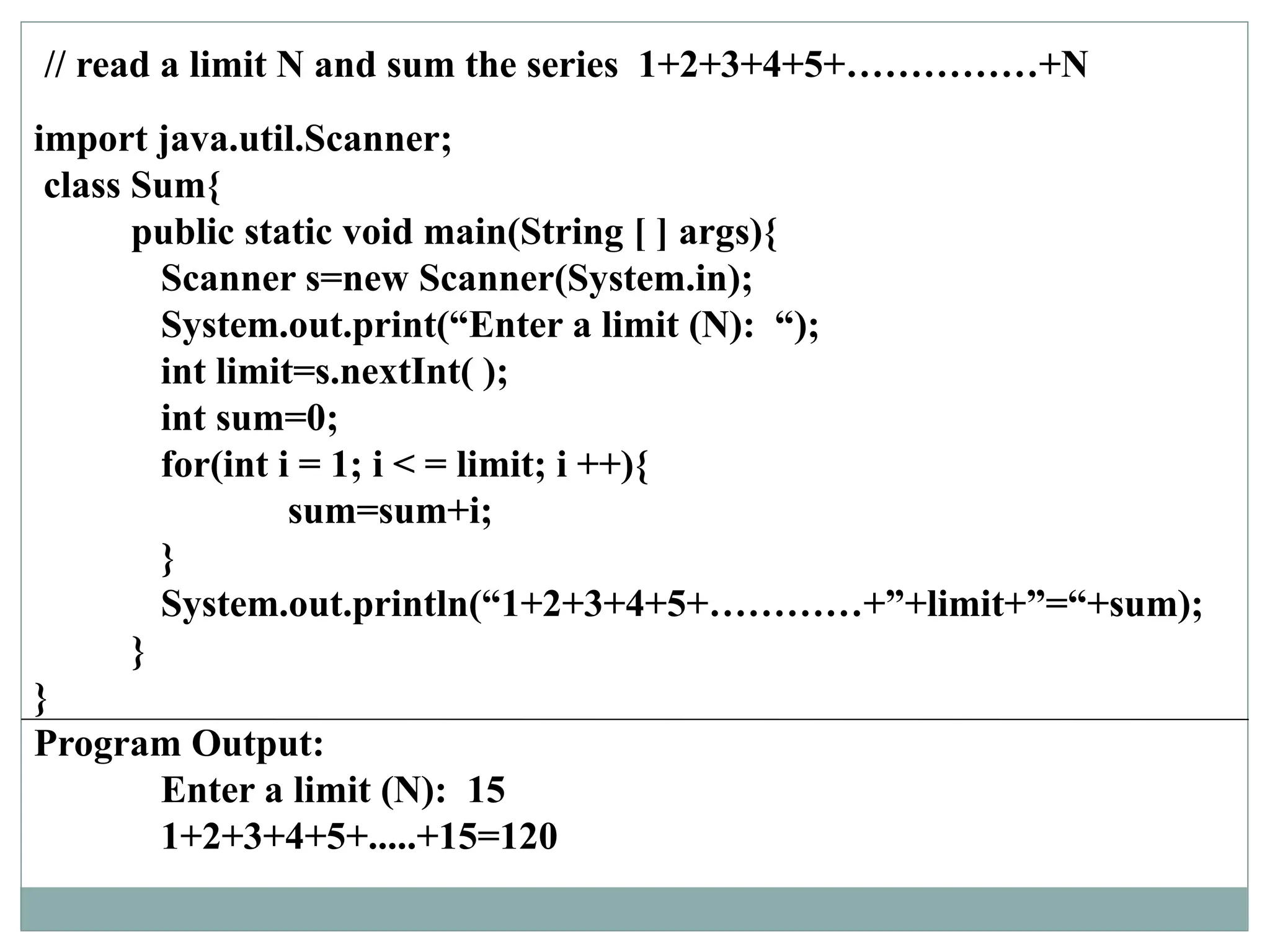 // read a limit N and sum the series 1+2+3+4+5+……………+N
import java.util.Scanner;
class Sum{
public static void main(String [ ] args){
Scanner s=new Scanner(System.in);
System.out.print(“Enter a limit (N): “);
int limit=s.nextInt( );
int sum=0;
for(int i = 1; i < = limit; i ++){
sum=sum+i;
}
System.out.println(“1+2+3+4+5+…………+”+limit+”=“+sum);
}
}
Program Output:
Enter a limit (N): 15
1+2+3+4+5+.....+15=120
 
