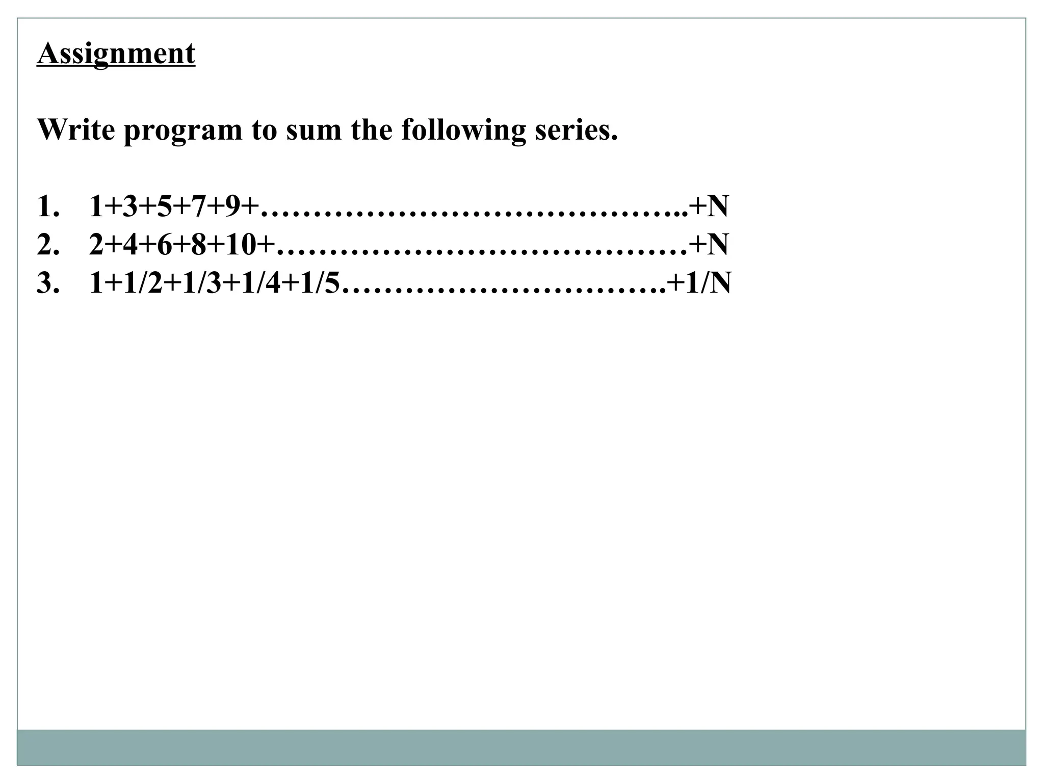 Assignment
Write program to sum the following series.
1. 1+3+5+7+9+…………………………………..+N
2. 2+4+6+8+10+…………………………………+N
3. 1+1/2+1/3+1/4+1/5………………………….+1/N
 