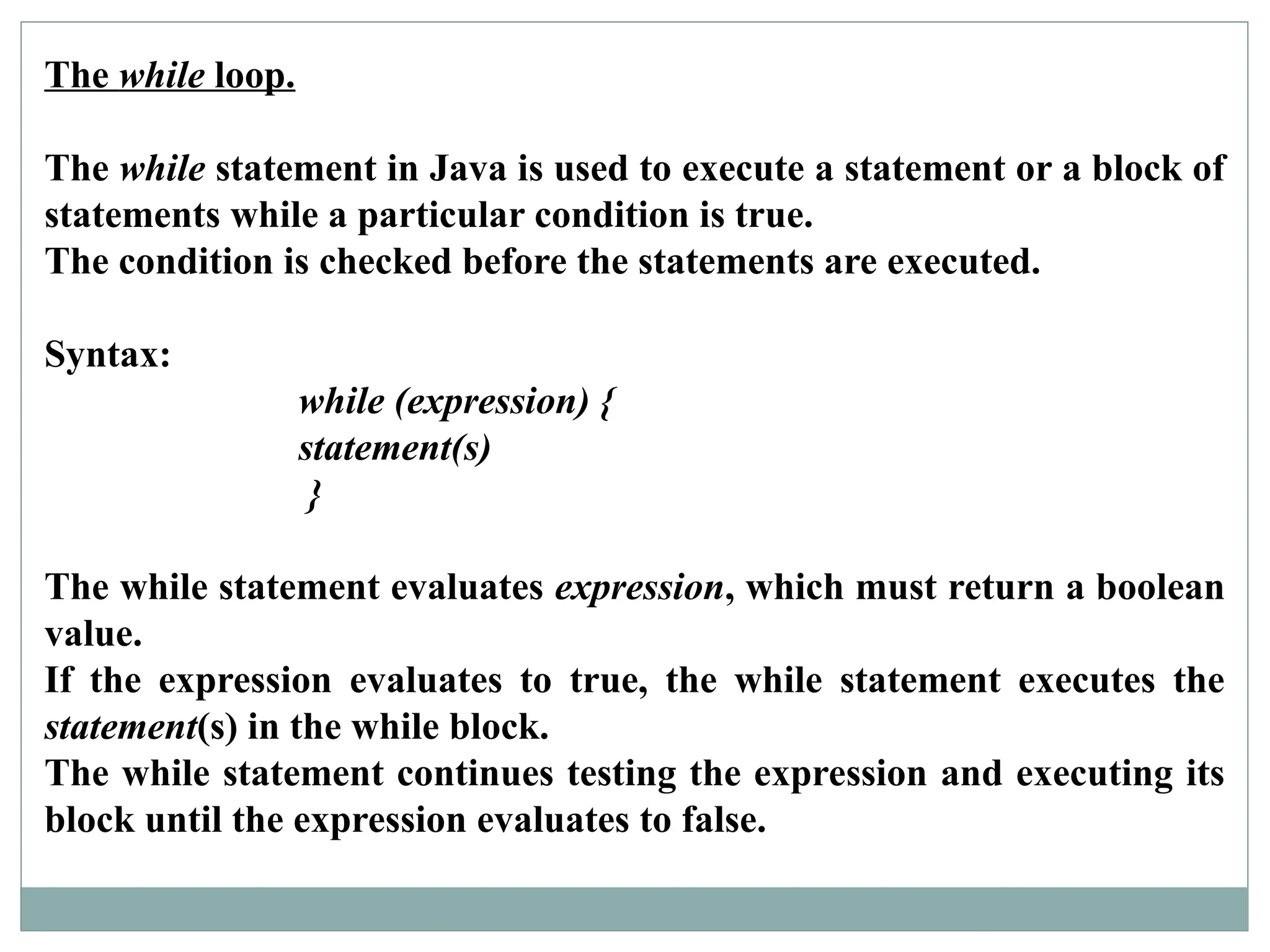 The while loop.
The while statement in Java is used to execute a statement or a block of
statements while a particular condition is true.
The condition is checked before the statements are executed.
Syntax:
while (expression) {
statement(s)
}
The while statement evaluates expression, which must return a boolean
value.
If the expression evaluates to true, the while statement executes the
statement(s) in the while block.
The while statement continues testing the expression and executing its
block until the expression evaluates to false.
 