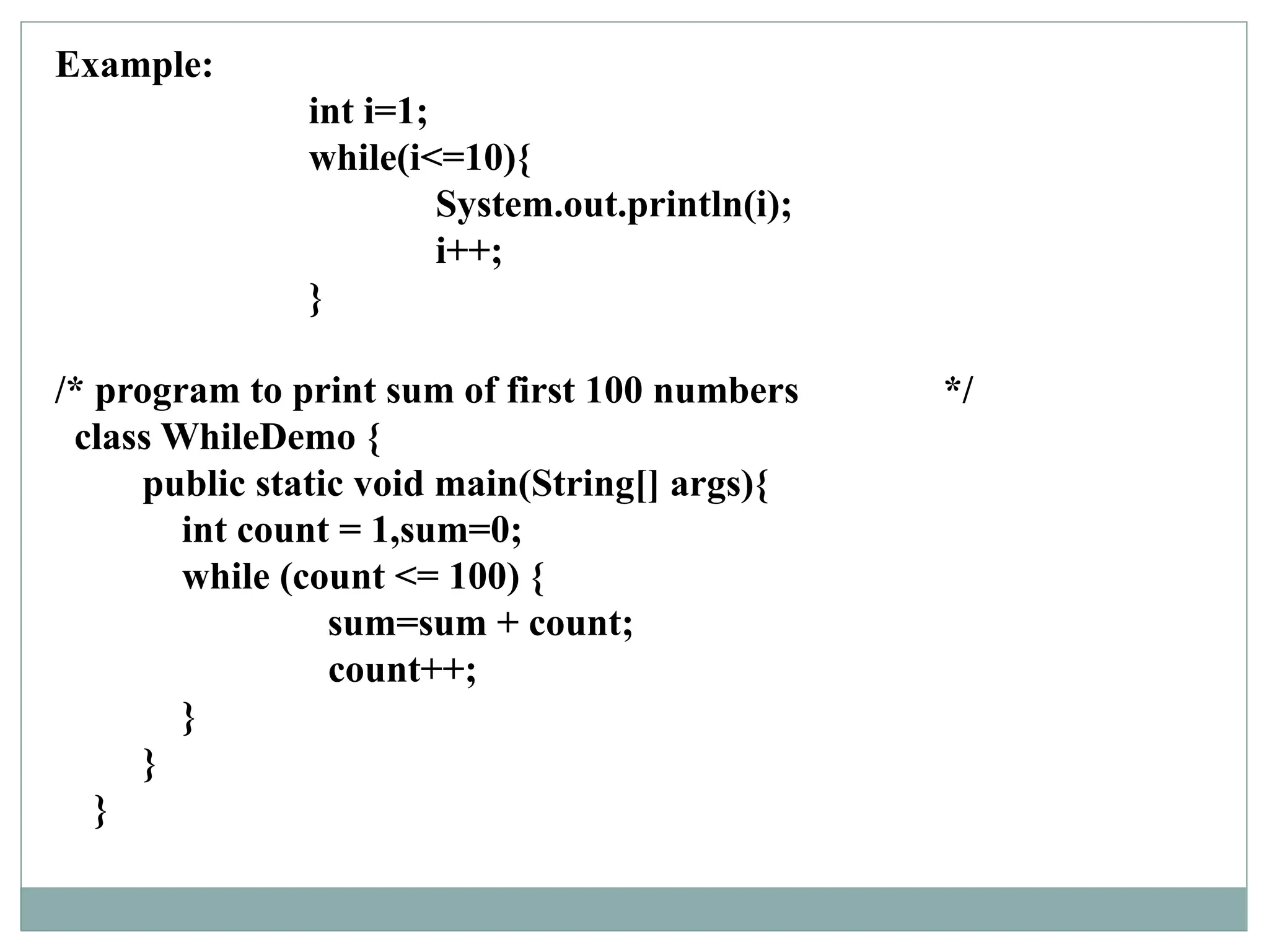 Example:
int i=1;
while(i<=10){
System.out.println(i);
i++;
}
/* program to print sum of first 100 numbers */
class WhileDemo {
public static void main(String[] args){
int count = 1,sum=0;
while (count <= 100) {
sum=sum + count;
count++;
}
}
}
 