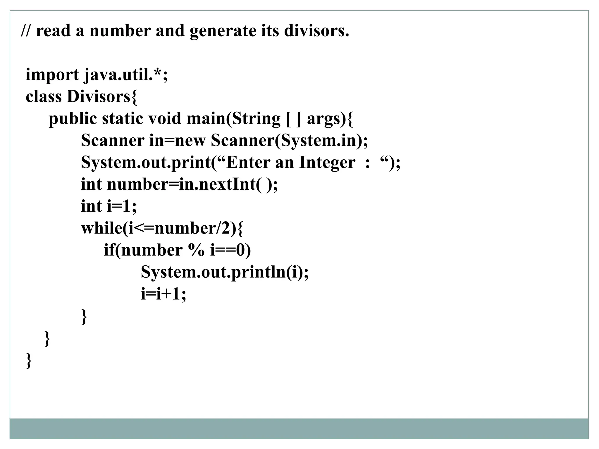 // read a number and generate its divisors.
import java.util.*;
class Divisors{
public static void main(String [ ] args){
Scanner in=new Scanner(System.in);
System.out.print(“Enter an Integer : “);
int number=in.nextInt( );
int i=1;
while(i<=number/2){
if(number % i==0)
System.out.println(i);
i=i+1;
}
}
}
 