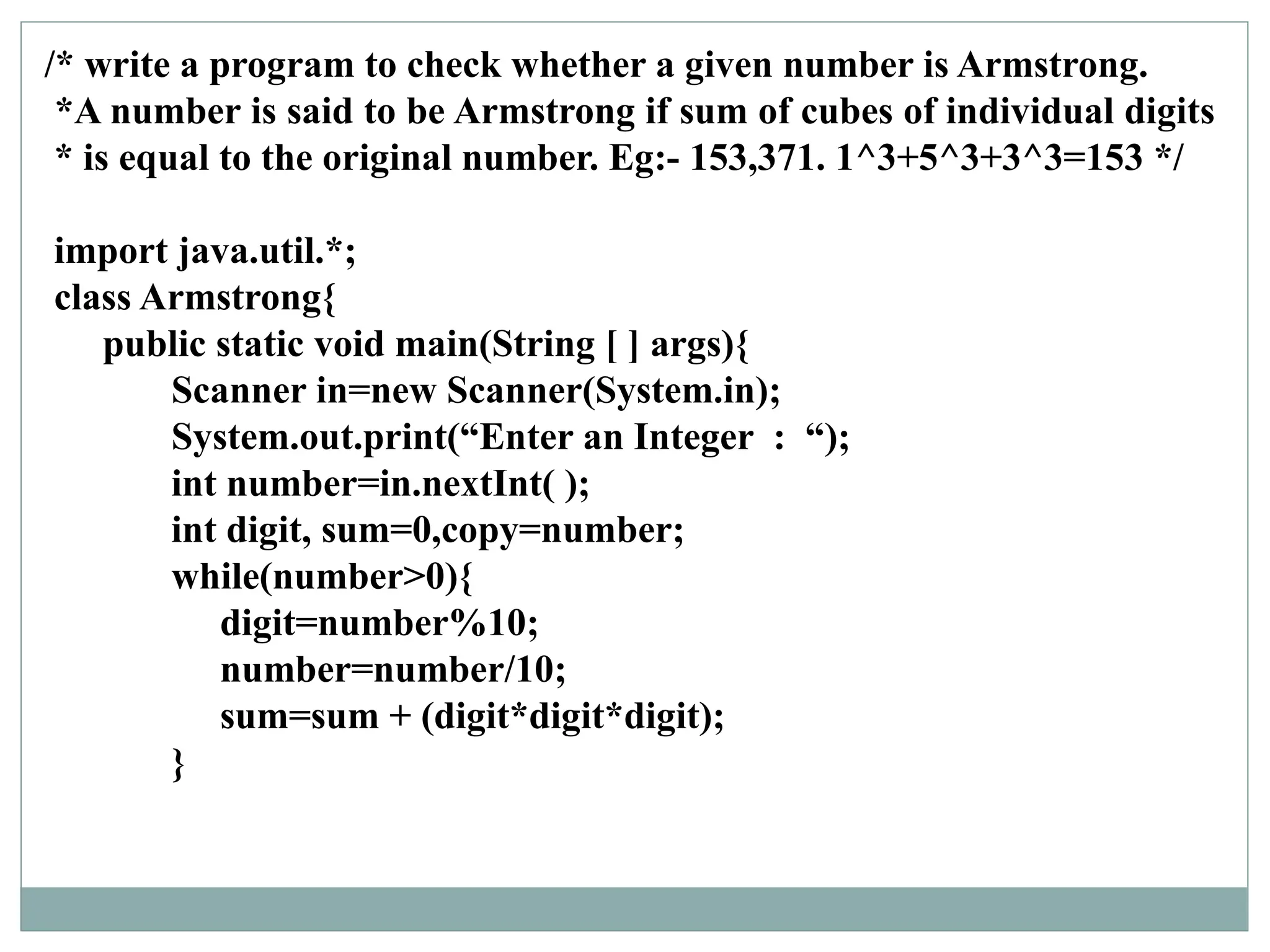 /* write a program to check whether a given number is Armstrong.
*A number is said to be Armstrong if sum of cubes of individual digits
* is equal to the original number. Eg:- 153,371. 1^3+5^3+3^3=153 */
import java.util.*;
class Armstrong{
public static void main(String [ ] args){
Scanner in=new Scanner(System.in);
System.out.print(“Enter an Integer : “);
int number=in.nextInt( );
int digit, sum=0,copy=number;
while(number>0){
digit=number%10;
number=number/10;
sum=sum + (digit*digit*digit);
}
 
