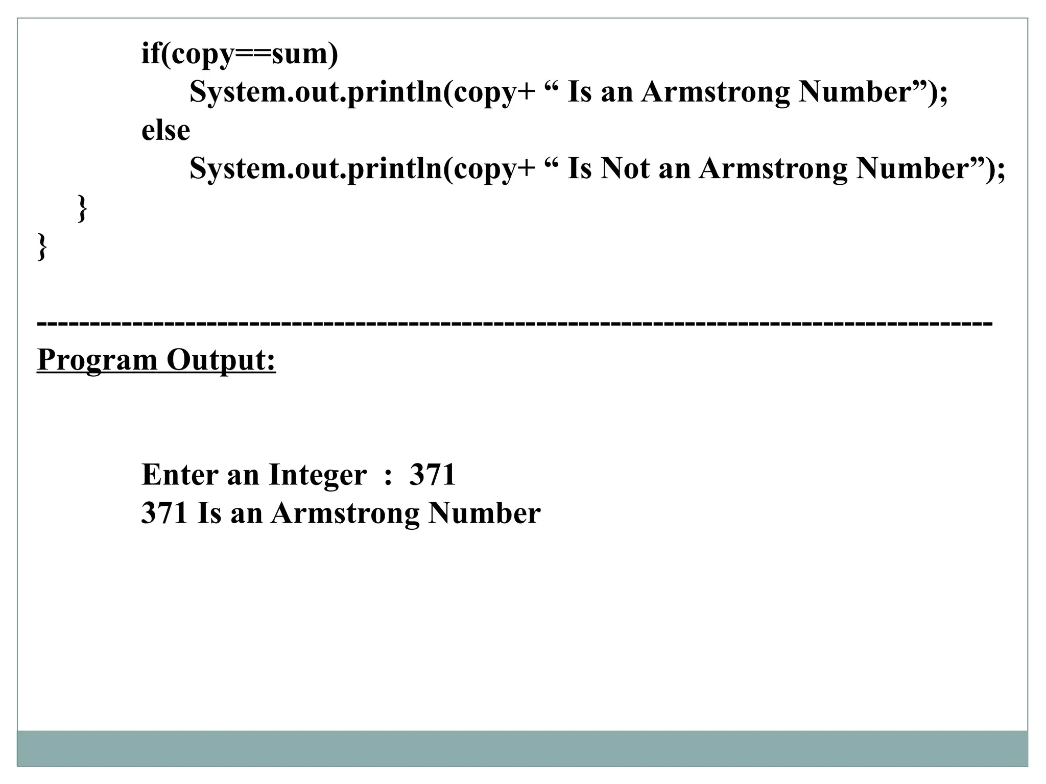 if(copy==sum)
System.out.println(copy+ “ Is an Armstrong Number”);
else
System.out.println(copy+ “ Is Not an Armstrong Number”);
}
}
------------------------------------------------------------------------------------------
Program Output:
Enter an Integer : 371
371 Is an Armstrong Number
 